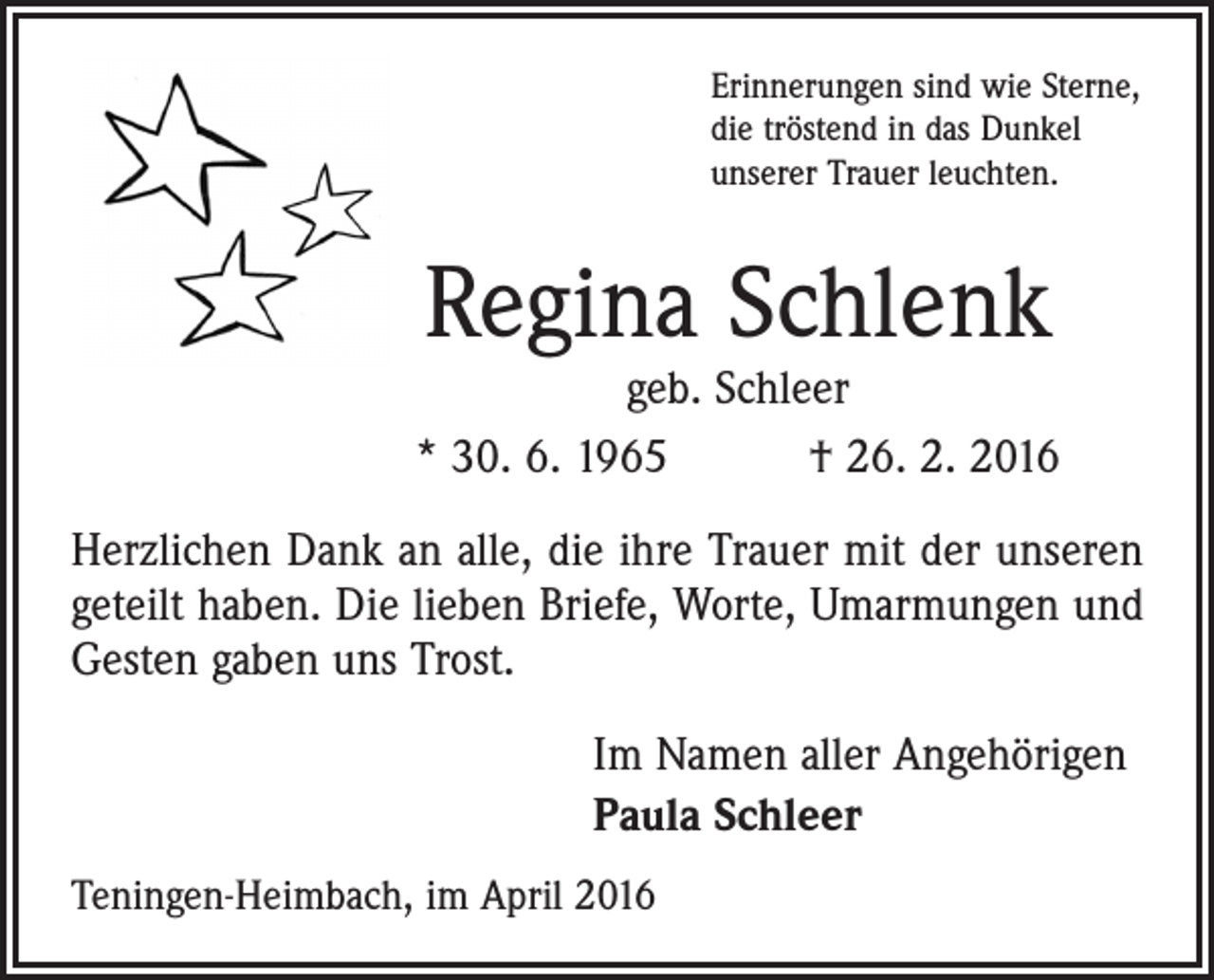<p>Erinnerungen sind wie Sterne,<br />die tröstend in das Dunkel<br />unserer Trauer leuchten.</p><p>Regina Schlenk</p><p>geb. Schleer<br />* 30. 6. 1965 † 26. 2. 2016<br />Herzlichen Dank an alle, die ihre Trauer mit der unseren<br />geteilt haben. Die lieben Briefe, Worte, Umarmungen und<br />Gesten gaben uns Trost.<br />Im Namen aller Angehörigen<br />Paula Schleer<br />Teningen-Heimbach, im April 2016</p>