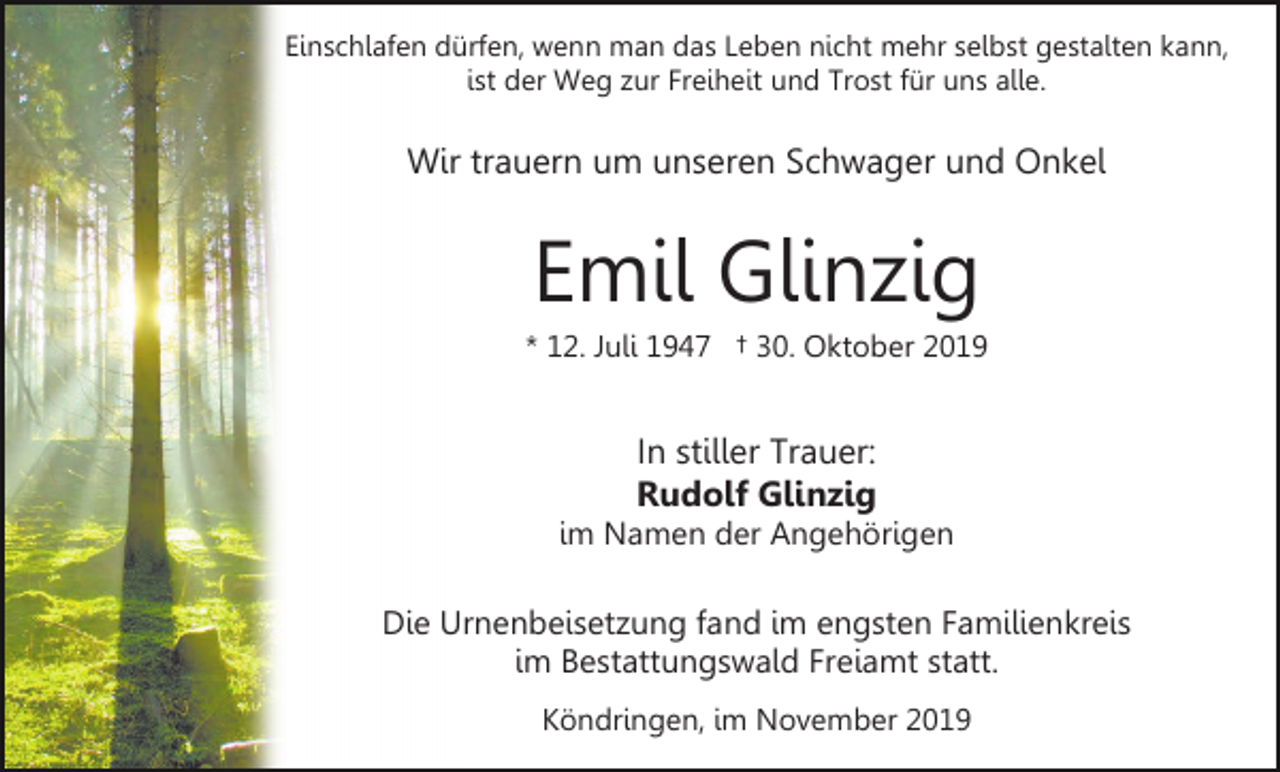 <p>Einschlafen dürfen, wenn man das Leben nicht mehr selbst gestalten kann,<br />ist der Weg zur Freiheit und Trost für uns alle.</p><p>Wir trauern um unseren Schwager und Onkel</p><p>Emil Glinzig<br />* 12. Juli 1947 † 30. Oktober 2019</p><p>In stiller Trauer:<br />Rudolf Glinzig<br />im Namen der Angehörigen</p><p>Die Urnenbeisetzung fand im engsten Familienkreis<br />im Bestattungswald Freiamt statt.<br />Köndringen, im November 2019</p>