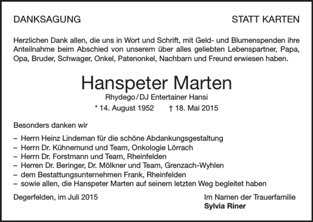 <p>DANKSAGUNG</p><p>STATT KARTEN</p><p>Herzlichen Dank allen, die uns in Wort und Schrift, mit Geld- und Blumenspenden ihre<br />Anteilnahme beim Abschied von unserem über alles geliebten Lebenspartner, Papa,<br />Opa, Bruder, Schwager, Onkel, Patenonkel, Nachbarn und Freund erwiesen haben.</p><p>Hanspeter Marten<br />Rhydego / DJ Entertainer Hansi</p><p>* 14. August 1952 † 18. Mai 2015<br />Besonders danken wir<br />– Herrn Heinz Lindeman für die schöne Abdankungsgestaltung<br />– Herrn Dr. Kühnemund und Team, Onkologie Lörrach<br />– Herrn Dr. Forstmann und Team, Rheinfelden<br />– Herren Dr. Beringer, Dr. Mölkner und Team, Grenzach-Wyhlen<br />– dem Bestattungsunternehmen Frank, Rheinfelden<br />– sowie allen, die Hanspeter Marten auf seinem letzten Weg begleitet haben<br />Degerfelden, im Juli 2015</p><p>Im Namen der Trauerfamilie<br />Sylvia Riner</p>