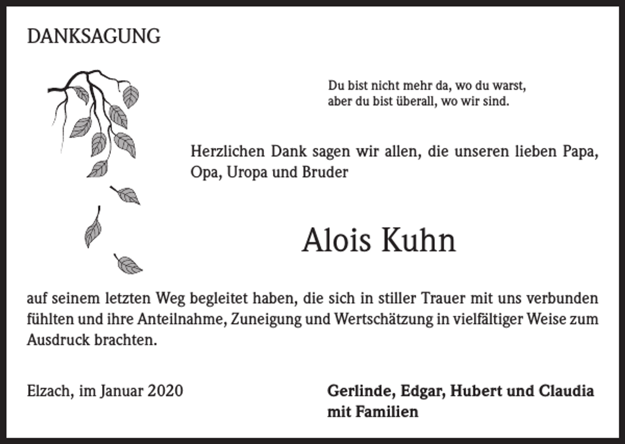 <p>DANKSAGUNG<br />Du bist nicht mehr da, wo du warst,<br />aber du bist überall, wo wir sind.</p><p>Herzlichen Dank sagen wir allen, die unseren lieben Papa,<br />Opa, Uropa und Bruder</p><p>Alois Kuhn<br />auf seinem letzten Weg begleitet haben, die sich in stiller Trauer mit uns verbunden<br />fühlten und ihre Anteilnahme, Zuneigung und Wertschätzung in vielfältiger Weise zum<br />Ausdruck brachten.<br />Elzach, im Januar 2020 Gerlinde, Edgar, Hubert und Claudia<br />mit Familien</p>