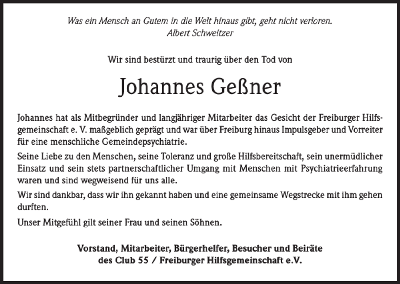 <p>Was ein Mensch an Gutem in die Welt hinaus gibt, geht nicht verloren.<br />Albert Schweitzer<br />Wir sind bestürzt und traurig über den Tod von</p><p>Johannes Geßner<br />Johannes hat als Mitbegründer und langjähriger Mitarbeiter das Gesicht der Freiburger Hilfsgemeinschaft e. V. maßgeblich geprägt und war über Freiburg hinaus Impulsgeber und Vorreiter<br />für eine menschliche Gemeindepsychiatrie.<br />Seine Liebe zu den Menschen, seine Toleranz und große Hilfsbereitschaft, sein unermüdlicher<br />Einsatz und sein stets partnerschaftlicher Umgang mit Menschen mit Psychiatrieerfahrung<br />waren und sind wegweisend für uns alle.<br />Wir sind dankbar, dass wir ihn gekannt haben und eine gemeinsame Wegstrecke mit ihm gehen<br />durften.<br />Unser Mitgefühl gilt seiner Frau und seinen Söhnen.<br />Vorstand, Mitarbeiter, Bürgerhelfer, Besucher und Beiräte<br />des Club 55 / Freiburger Hilfsgemeinschaft e.V.</p>