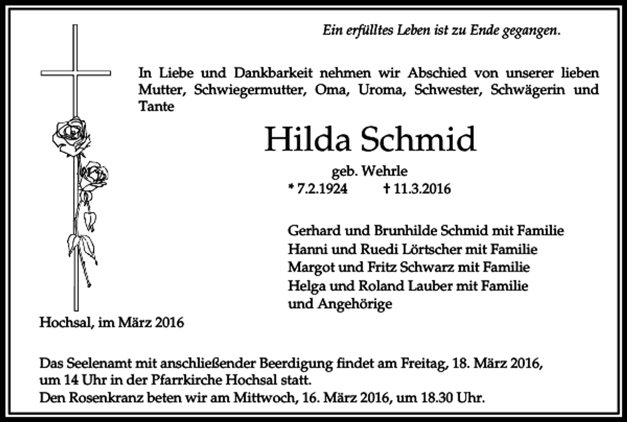 <p>Ein erfülltes Leben ist zu Ende gegangen.<br />In Liebe und Dankbarkeit nehmen wir Abschied von unserer lieben<br />Mutter, Schwiegermutter, Oma, Uroma, Schwester, Schwägerin und<br />Tante</p><p>Hilda Schmid<br />geb. Wehrle<br />* 7.2.1924<br />† 11.3.2016<br />Gerhard und Brunhilde Schmid mit Familie<br />Hanni und Ruedi Lörtscher mit Familie<br />Margot und Fritz Schwarz mit Familie<br />Helga und Roland Lauber mit Familie<br />und Angehörige<br />Hochsal, im März 2016<br />Das Seelenamt mit anschließender Beerdigung findet am Freitag, 18. März 2016,<br />um 14 Uhr in der Pfarrkirche Hochsal statt.<br />Den Rosenkranz beten wir am Mittwoch, 16. März 2016, um 18.30 Uhr.</p>
