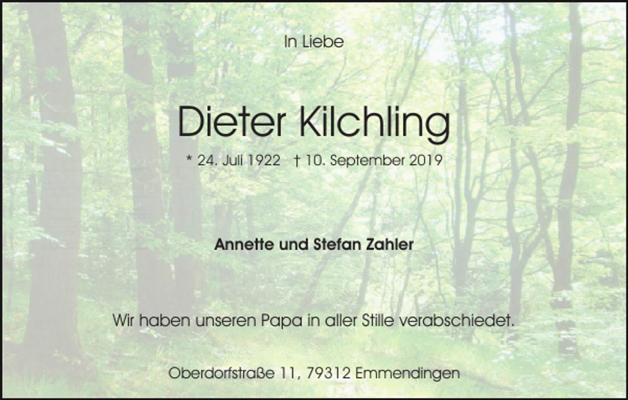 <p>In Liebe</p><p>Dieter Kilchling<br />* 24. Juli 1922 † 10. September 2019</p><p>Annette und Stefan Zahler</p><p>Wir haben unseren Papa in aller Stille verabschiedet.<br />Oberdorfstraße 11, 79312 Emmendingen</p>