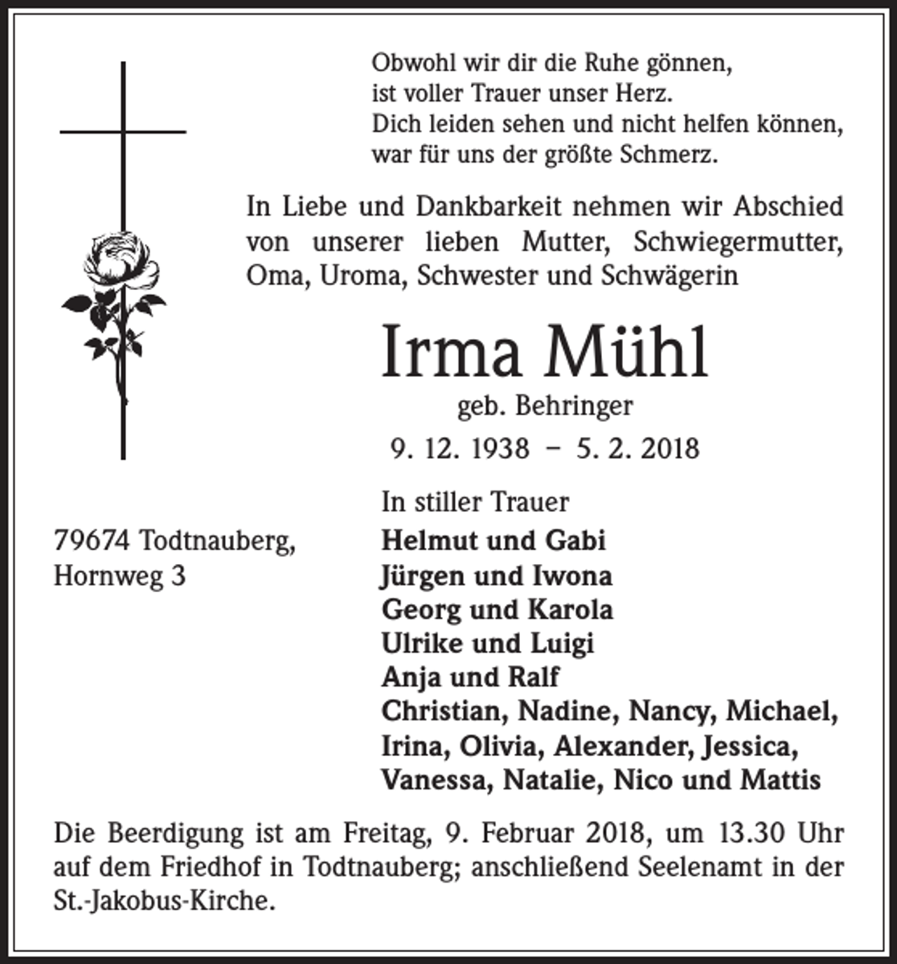 <p>Obwohl wir dir die Ruhe gönnen,<br />ist voller Trauer unser Herz.<br />Dich leiden sehen und nicht helfen können,<br />war für uns der größte Schmerz.</p><p>In Liebe und Dankbarkeit nehmen wir Abschied<br />von unserer lieben Mutter, Schwiegermutter,<br />Oma, Uroma, Schwester und Schwägerin</p><p>Irma Mühl<br />geb. Behringer<br />9. 12. 1938 – 5. 2. 2018</p><p>79674 Todtnauberg,<br />Hornweg 3</p><p>In stiller Trauer<br />Helmut und Gabi<br />Jürgen und Iwona<br />Georg und Karola<br />Ulrike und Luigi<br />Anja und Ralf<br />Christian, Nadine, Nancy, Michael,<br />Irina, Olivia, Alexander, Jessica,<br />Vanessa, Natalie, Nico und Mattis</p><p>Die Beerdigung ist am Freitag, 9. Februar 2018, um 13.30 Uhr<br />auf dem Friedhof in Todtnauberg; anschließend Seelenamt in der<br />St.-Jakobus-Kirche.</p>