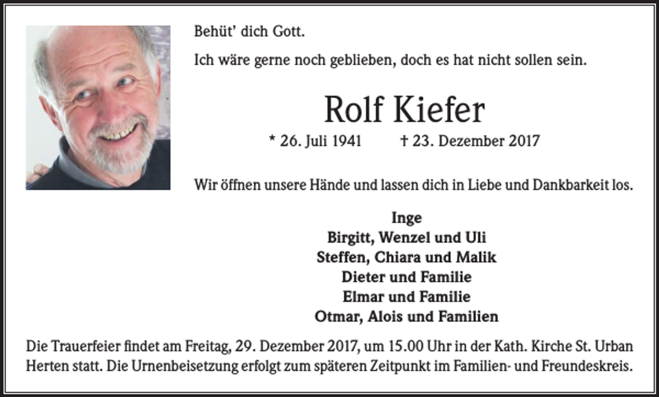 <p>Behüt’ dich Gott.<br />Ich wäre gerne noch geblieben, doch es hat nicht sollen sein.</p><p>Rolf Kiefer</p><p>* 26. Juli 1941</p><p>† 23. Dezember 2017</p><p>Wir öffnen unsere Hände und lassen dich in Liebe und Dankbarkeit los.<br />Inge<br />Birgitt, Wenzel und Uli<br />Steffen, Chiara und Malik<br />Dieter und Familie<br />Elmar und Familie<br />Otmar, Alois und Familien<br />Die Trauerfeier findet am Freitag, 29. Dezember 2017, um 15.00 Uhr in der Kath. Kirche St. Urban<br />Herten statt. Die Urnenbeisetzung erfolgt zum späteren Zeitpunkt im Familien- und Freundeskreis.</p>