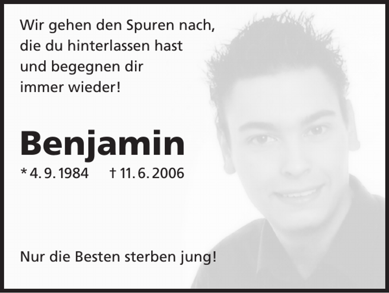 <p>Wir gehen den Spuren nach,<br />die du hinterlassen hast<br />und begegnen dir<br />immer wieder!</p><p>Benjamin<br />* 4. 9. 1984</p><p>† 11. 6. 2006</p><p>Nur die Besten sterben jung!</p>