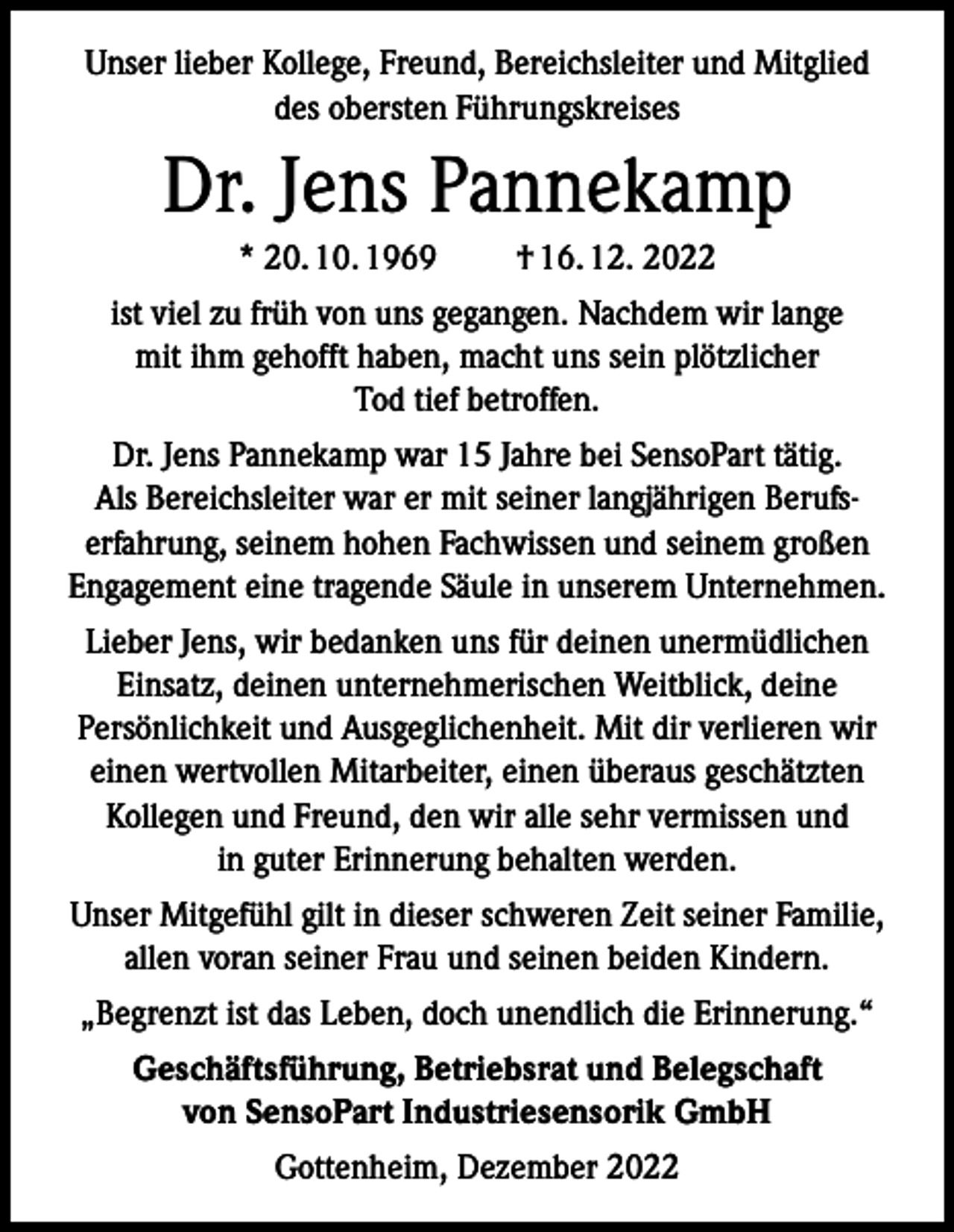<p>Unser lieber Kollege, Freund, Bereichsleiter und Mitglied<br />des obersten Führungskreises</p><p>Dr. Jens Pannekamp<br />* 20. 10. 1969</p><p>† 16. 12. 2022</p><p>ist viel zu früh von uns gegangen. Nachdem wir lange<br />mit ihm gehofft haben, macht uns sein plötzlicher<br />Tod tief betroffen.<br />Dr. Jens Pannekamp war 15 Jahre bei SensoPart tätig.<br />Als Bereichsleiter war er mit seiner langjährigen Berufserfahrung, seinem hohen Fachwissen und seinem großen<br />Engagement eine tragende Säule in unserem Unternehmen.<br />Lieber Jens, wir bedanken uns für deinen unermüdlichen<br />Einsatz, deinen unternehmerischen Weitblick, deine<br />Persönlichkeit und Ausgeglichenheit. Mit dir verlieren wir<br />einen wertvollen Mitarbeiter, einen überaus geschätzten<br />Kollegen und Freund, den wir alle sehr vermissen und<br />in guter Erinnerung behalten werden.<br />Unser Mitgefühl gilt in dieser schweren Zeit seiner Familie,<br />allen voran seiner Frau und seinen beiden Kindern.<br />„Begrenzt ist das Leben, doch unendlich die Erinnerung.“<br />Geschäftsführung, Betriebsrat und Belegschaft<br />von SensoPart Industriesensorik GmbH<br />Gottenheim, Dezember 2022</p>