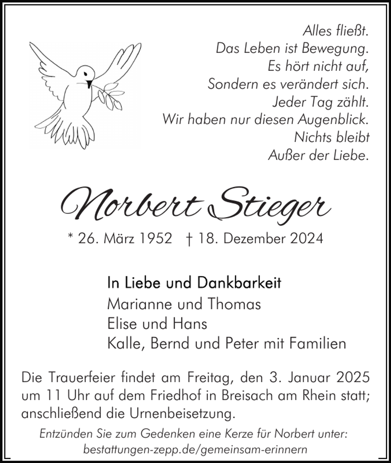 <p>Alles fließt.<br />Das Leben ist Bewegung.<br />Es hört nicht auf,<br />Sondern es verändert sich.<br />Jeder Tag zählt.<br />Wir haben nur diesen Augenblick.<br />Nichts bleibt<br />Außer der Liebe.</p><p>Norbert Stieger<br />* 26. März 1952 † 18. Dezember 2024</p><p>Marianne und Thomas<br />Elise und Hans<br />Kalle, Bernd und Peter mit Familien<br />Die Trauerfeier findet am Freitag, den 3. Januar 2025<br />um 11 Uhr auf dem Friedhof in Breisach am Rhein statt;<br />anschließend die Urnenbeisetzung.<br />Entzünden Sie zum Gedenken eine Kerze für Norbert unter:<br />bestattungen-zepp.de/gemeinsam-erinnern</p>