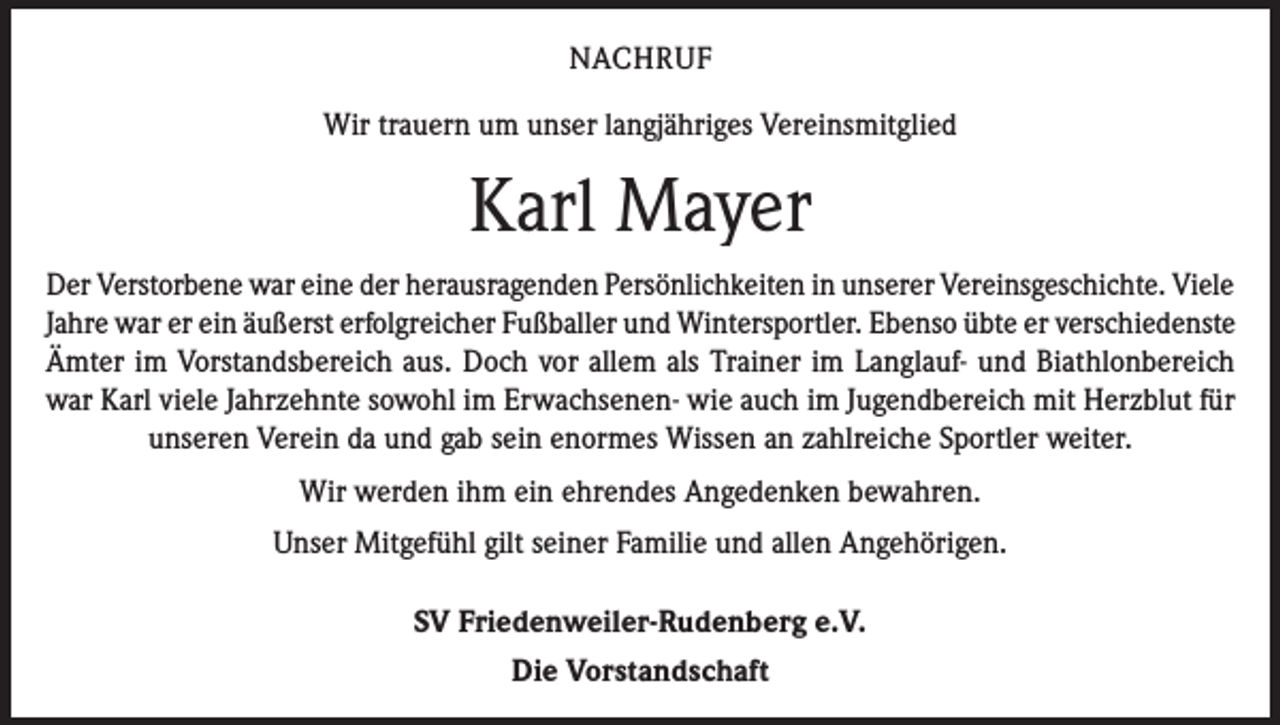 <p>NACHRUF<br />Wir trauern um unser langjähriges Vereinsmitglied</p><p>Karl Mayer<br />Der Verstorbene war eine der herausragenden Persönlichkeiten in unserer Vereinsgeschichte. Viele<br />Jahre war er ein äußerst erfolgreicher Fußballer und Wintersportler. Ebenso übte er verschiedenste<br />Ämter im Vorstandsbereich aus. Doch vor allem als Trainer im Langlauf- und Biathlonbereich<br />war Karl viele Jahrzehnte sowohl im Erwachsenen- wie auch im Jugendbereich mit Herzblut für<br />unseren Verein da und gab sein enormes Wissen an zahlreiche Sportler weiter.<br />Wir werden ihm ein ehrendes Angedenken bewahren.<br />Unser Mitgefühl gilt seiner Familie und allen Angehörigen.<br />SV Friedenweiler-Rudenberg e.V.<br />Die Vorstandschaft</p>