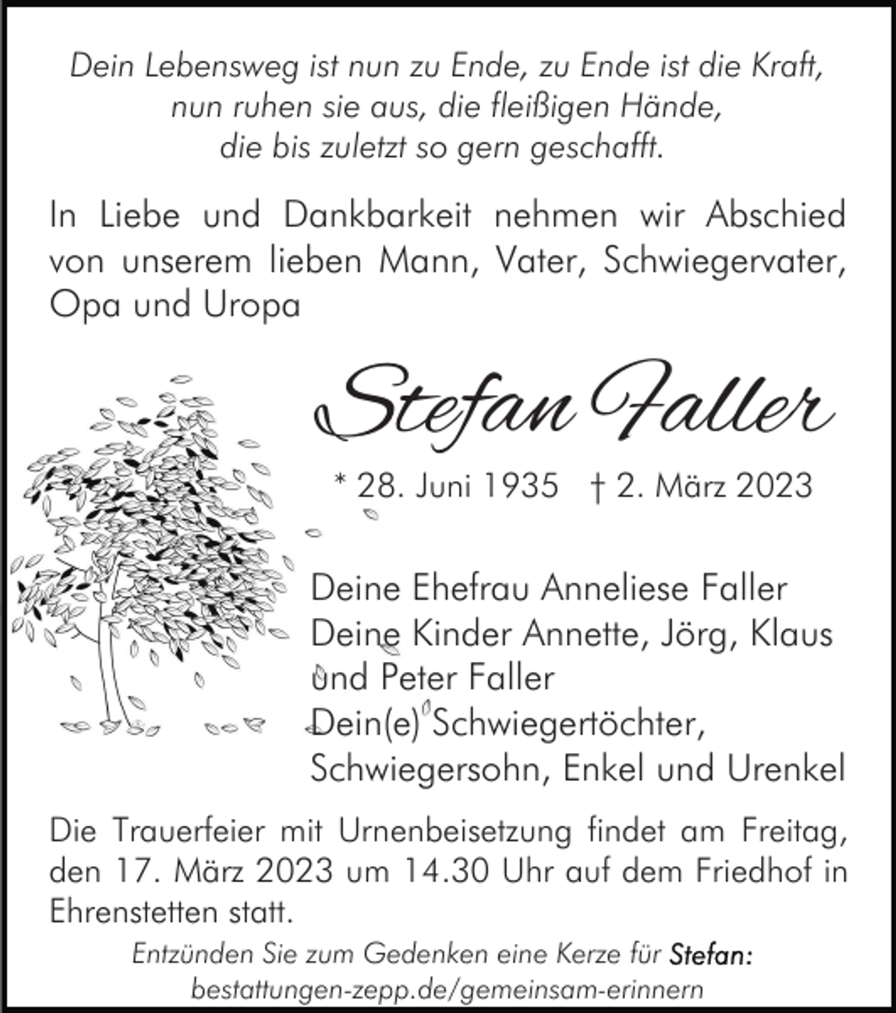 <p>Dein Lebensweg ist nun zu Ende, zu Ende ist die Kraft,<br />nun ruhen sie aus, die fleißigen Hände,<br />die bis zuletzt so gern geschafft.</p><p>In Liebe und Dankbarkeit nehmen wir Abschied<br />von unserem lieben Mann, Vater, Schwiegervater,<br />Opa und Uropa</p><p>Stefan Faller<br />* 28. Juni 1935 † 2. März 2023</p><p>Deine Ehefrau Anneliese Faller<br />Deine Kinder Annette, Jörg, Klaus<br />und Peter Faller<br />Dein(e) Schwiegertöchter,<br />Schwiegersohn, Enkel und Urenkel<br />Die Trauerfeier mit Urnenbeisetzung findet am Freitag,<br />den 17. März 2023 um 14.30 Uhr auf dem Friedhof in<br />Ehrenstetten statt.<br />Entzünden Sie zum Gedenken eine Kerze für<br />bestattungen-zepp.de/gemeinsam-erinnern</p>