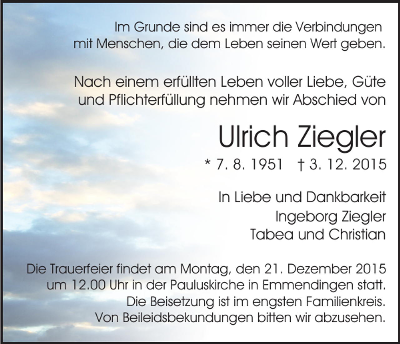 <p>Im Grunde sind es immer die Verbindungen<br />mit Menschen, die dem Leben seinen Wert geben.</p><p>Nach einem erfüllten Leben voller Liebe, Güte<br />und Pflichterfüllung nehmen wir Abschied von</p><p>Ulrich Ziegler<br />* 7. 8. 1951 † 3. 12. 2015<br />In Liebe und Dankbarkeit<br />Ingeborg Ziegler<br />Tabea und Christian<br />Die Trauerfeier findet am Montag, den 21. Dezember 2015<br />um 12.00 Uhr in der Pauluskirche in Emmendingen statt.<br />Die Beisetzung ist im engsten Familienkreis.<br />Von Beileidsbekundungen bitten wir abzusehen.</p>