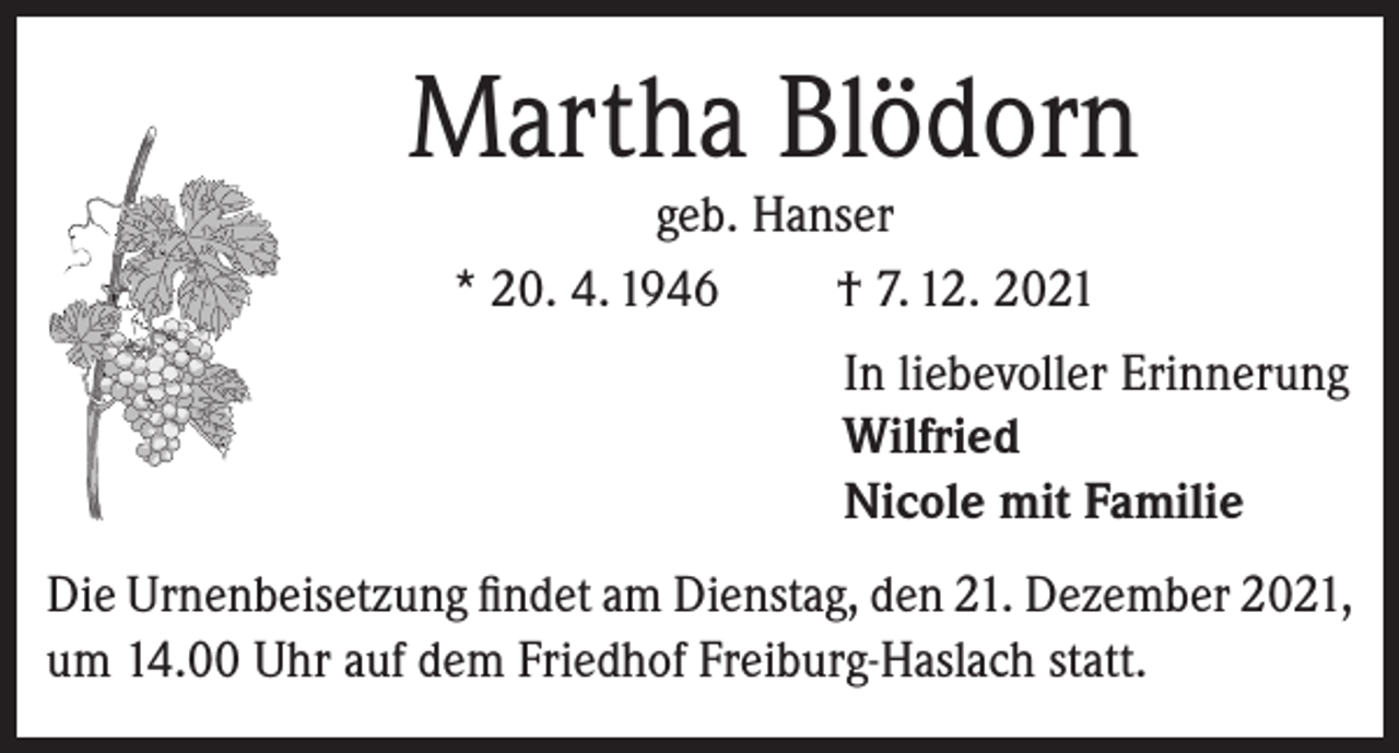 <p>Martha Blödorn<br />geb. Hanser<br />* 20. 4. 1946<br />† 7. 12. 2021</p><p>In liebevoller Erinnerung<br />Wilfried<br />Nicole mit Familie<br />Die Urnenbeisetzung findet am Dienstag, den 21. Dezember 2021,<br />um 14.00 Uhr auf dem Friedhof Freiburg-Haslach statt.</p>