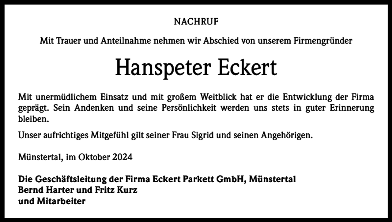 <p>NACHRUF<br />Mit Trauer und Anteilnahme nehmen wir Abschied von unserem Firmengründer</p><p>Hanspeter Eckert<br />Mit unermüdlichem Einsatz und mit großem Weitblick hat er die Entwicklung der Firma<br />­geprägt. Sein Andenken und seine Persönlichkeit werden uns stets in guter Erinnerung<br />­bleiben.<br />Unser aufrichtiges Mitgefühl gilt seiner Frau Sigrid und seinen Angehörigen.<br />Münstertal, im Oktober 2024<br />Die Geschäftsleitung der Firma Eckert Parkett GmbH, Münstertal<br />Bernd Harter und Fritz Kurz<br />und Mitarbeiter</p>