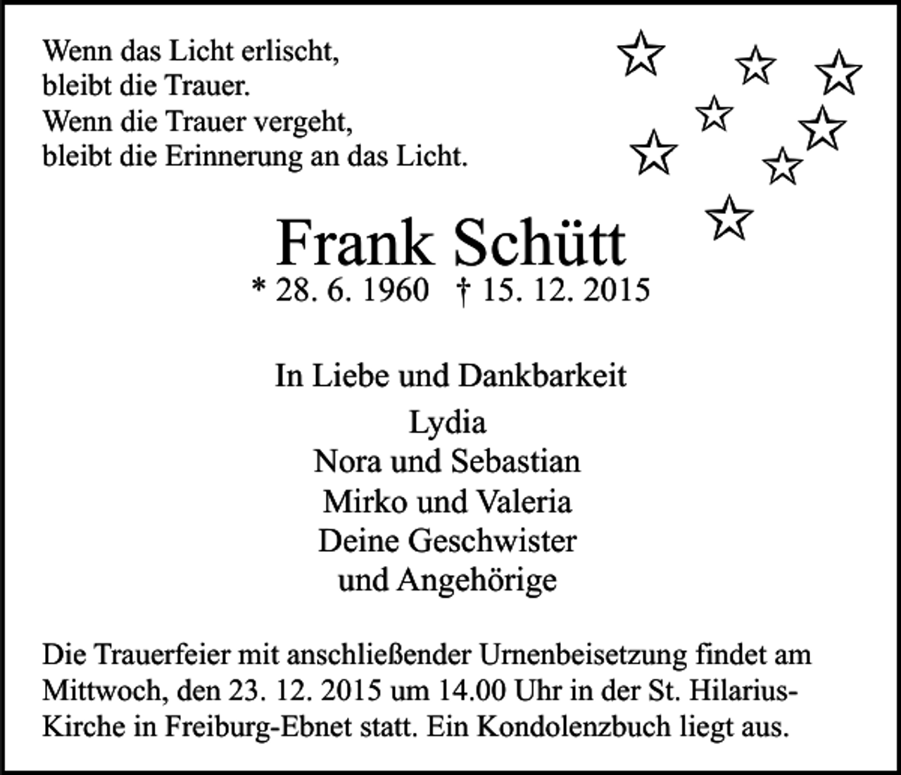 <p>Wenn das Licht erlischt,<br />bleibt die Trauer.<br />Wenn die Trauer vergeht,<br />bleibt die Erinnerung an das Licht.</p><p>Frank Schütt</p><p>* 28. 6. 1960 † 15. 12. 2015<br />In Liebe und Dankbarkeit<br />Lydia<br />Nora und Sebastian<br />Mirko und Valeria<br />Deine Geschwister<br />und Angehörige<br />Die Trauerfeier mit anschließender Urnenbeisetzung findet am<br />Mittwoch, den 23. 12. 2015 um 14.00 Uhr in der St. HilariusKirche in Freiburg-Ebnet statt. Ein Kondolenzbuch liegt aus.</p>
