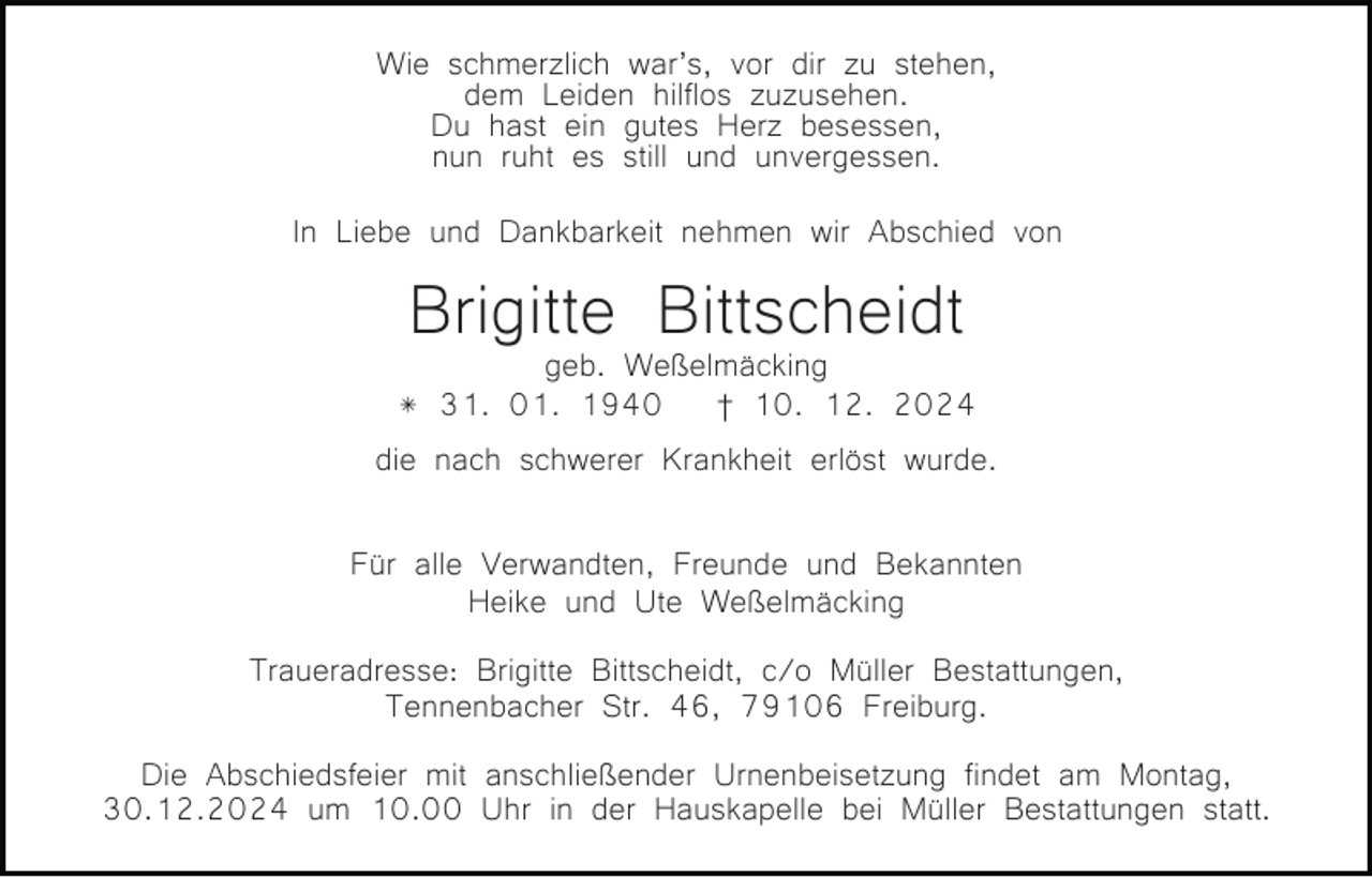 <p>Wie schmerzlich war’s, vor dir zu stehen,<br />dem Leiden hilflos zuzusehen.<br />Du hast ein gutes Herz besessen,<br />nun ruht es still und unvergessen.<br />In Liebe und Dankbarkeit nehmen wir Abschied von<br />Bild einfügen</p><p>Brigitte<br />Bittscheidt<br />geb. Weßelmäcking</p><p>* 31. 01. 1940 † 10. 12. 2024<br />die nach schwerer Krankheit erlöst wurde.<br />Für alle Verwandten, Freunde und Bekannten<br />Heike und Ute Weßelmäcking</p><p>Traueradresse: Brigitte Bittscheidt, c/o Müller Bestattungen,<br />Tennenbacher Str. 46, 79106 Freiburg.<br />Die Abschiedsfeier mit anschließender Urnenbeisetzung findet am Montag,<br />30.12.2024 um 10.00 Uhr in der Hauskapelle bei Müller Bestattungen statt.</p>