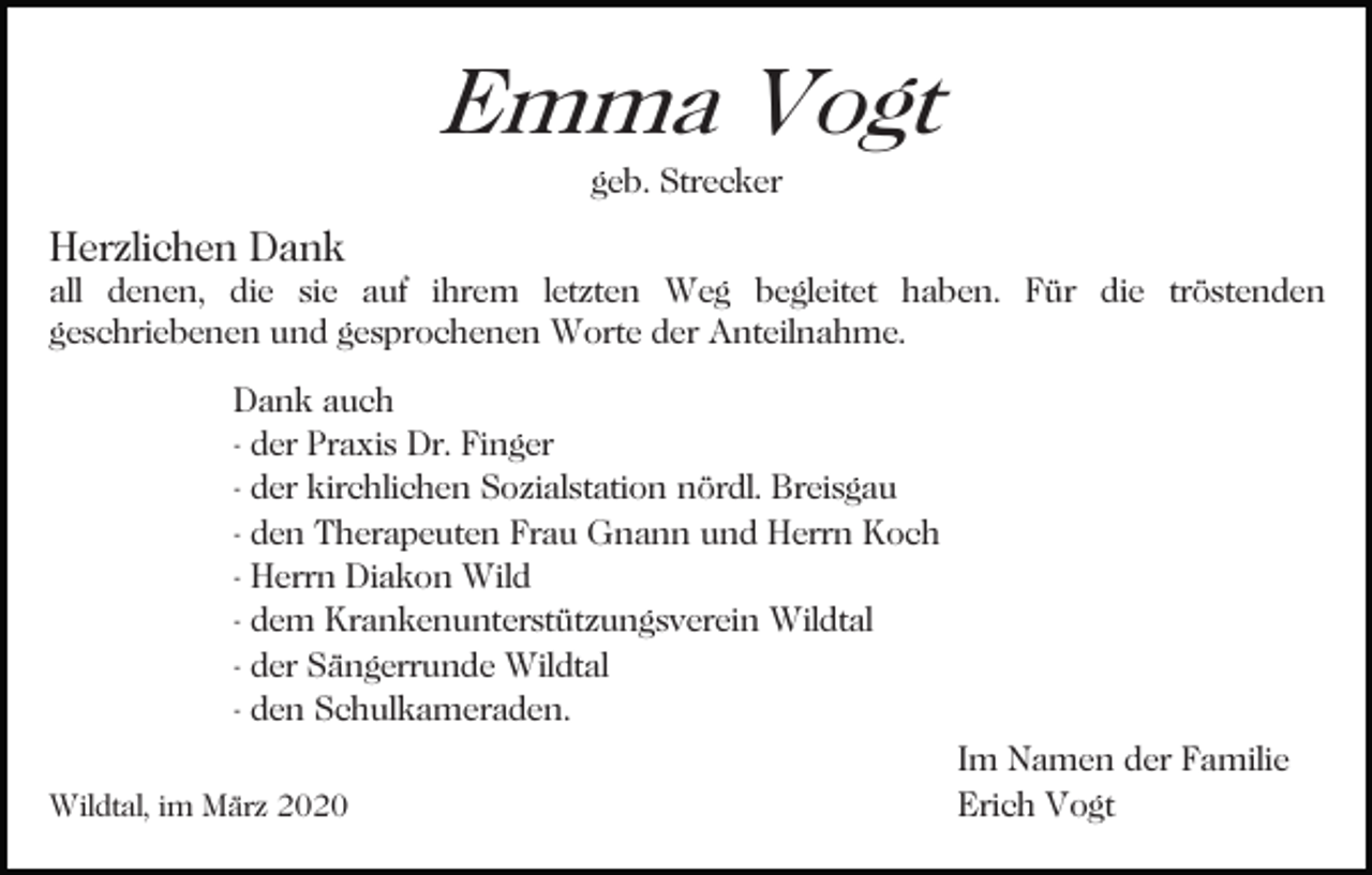 <p>Emma Vogt<br />geb. Strecker</p><p>Herzlichen Dank</p><p>all denen, die sie auf ihrem letzten Weg begleitet haben. Für die tröstenden<br />geschriebenen und gesprochenen Worte der Anteilnahme.<br />Bild einfügen<br />Dank auch<br />- der Praxis Dr. Finger<br />- der kirchlichen Sozialstation nördl. Breisgau<br />- den Therapeuten Frau Gnann und Herrn Koch<br />- Herrn Diakon Wild<br />- dem Krankenunterstützungsverein Wildtal<br />- der Sängerrunde Wildtal<br />- den Schulkameraden.<br />Im Namen der Familie<br />Erich Vogt<br />Wildtal, im März 2020</p>