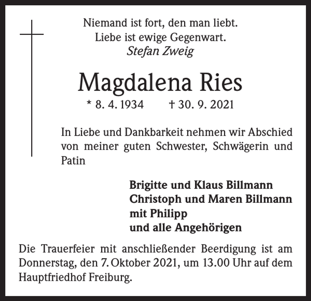<p>Niemand ist fort, den man liebt.<br />Liebe ist ewige Gegenwart.<br />Stefan Zweig</p><p>Magdalena Ries<br />* 8. 4. 1934 † 30. 9. 2021</p><p>In Liebe und Dankbarkeit nehmen wir Abschied<br />von meiner guten Schwester, Schwägerin und<br />Patin</p><p>rigitte und Klaus Billmann<br />B<br />Christoph und Maren Billmann<br />mit Philipp<br />und alle Angehörigen</p><p>Die Trauerfeier mit anschließender Beerdigung ist am<br />Donnerstag, den 7. Oktober 2021, um 13.00 Uhr auf dem<br />Hauptfriedhof Freiburg.</p>