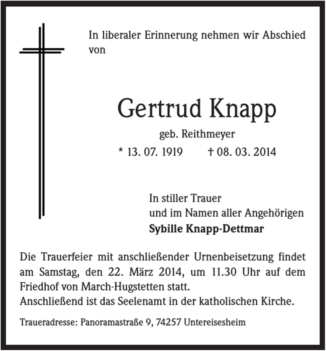 <p>In liberaler Erinnerung nehmen wir Abschied<br />von</p><p>Gertrud Knapp<br />geb. Reithmeyer<br />* 13. 07. 1919<br />† 08. 03. 2014</p><p>In stiller Trauer<br />und im Namen aller Angehörigen<br />Sybille Knapp-Dettmar<br />Die Trauerfeier mit anschließender Urnenbeisetzung findet<br />am Samstag, den 22. März 2014, um 11.30 Uhr auf dem<br />Friedhof von March-Hugstetten statt.<br />Anschließend ist das Seelenamt in der katholischen Kirche.<br />Traueradresse: Panoramastraße 9, 74257 Untereisesheim</p>
