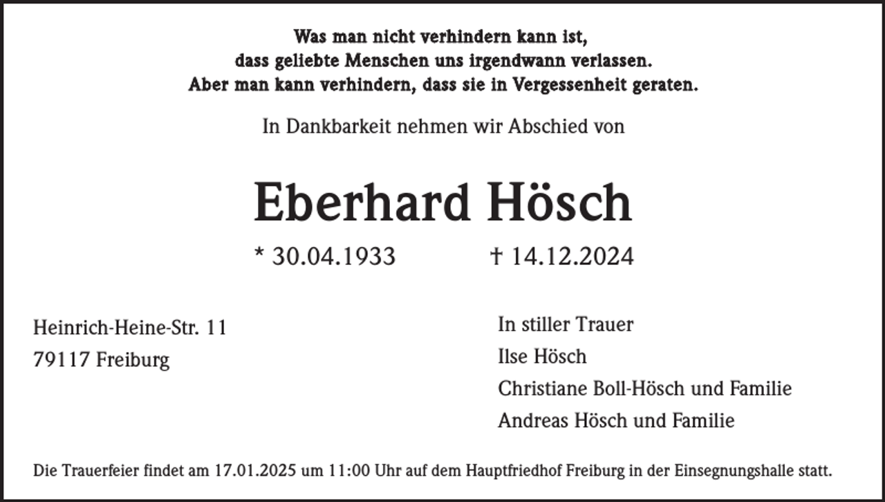<p>Was man nicht verhindern kann ist,<br />dass geliebte Menschen uns irgendwann verlassen.<br />Aber man kann verhindern, dass sie in Vergessenheit geraten.</p>
<p>In Dankbarkeit nehmen wir Abschied von</p>
<p>Eberhard Hösch<br />* 30.04.1933<br />Heinrich-Heine-Str. 11<br />79117 Freiburg</p>
<p>† 14.12.2024<br />In stiller Trauer<br />Ilse Hösch<br />Christiane Boll-Hösch und Familie<br />Andreas Hösch und Familie</p>
<p>Die Trauerfeier findet am 17.01.2025 um 11:00 Uhr auf dem Hauptfriedhof Freiburg in der Einsegnungshalle statt.</p>