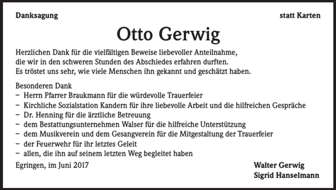 <p>Danksagung</p><p>statt Karten</p><p>Otto Gerwig<br />Herzlichen Dank für die vielfältigen Beweise liebevoller Anteilnahme,<br />die wir in den schweren Stunden des Abschiedes erfahren durften.<br />Es tröstet uns sehr, wie viele Menschen ihn gekannt und geschätzt haben.<br />Besonderen Dank<br />– Herrn Pfarrer Braukmann für die würdevolle Trauerfeier<br />– Kirchliche Sozialstation Kandern für ihre liebevolle Arbeit und die hilfreichen Gespräche<br />– Dr. Henning für die ärztliche Betreuung<br />– dem Bestattungsunternehmen Walser für die hilfreiche Unterstützung<br />– dem Musikverein und dem Gesangverein für die Mitgestaltung der Trauerfeier<br />– der Feuerwehr für ihr letztes Geleit<br />– allen, die ihn auf seinem letzten Weg begleitet haben<br />Egringen, im Juni 2017<br />W<br />alter Gerwig<br />Sigrid Hanselmann</p>