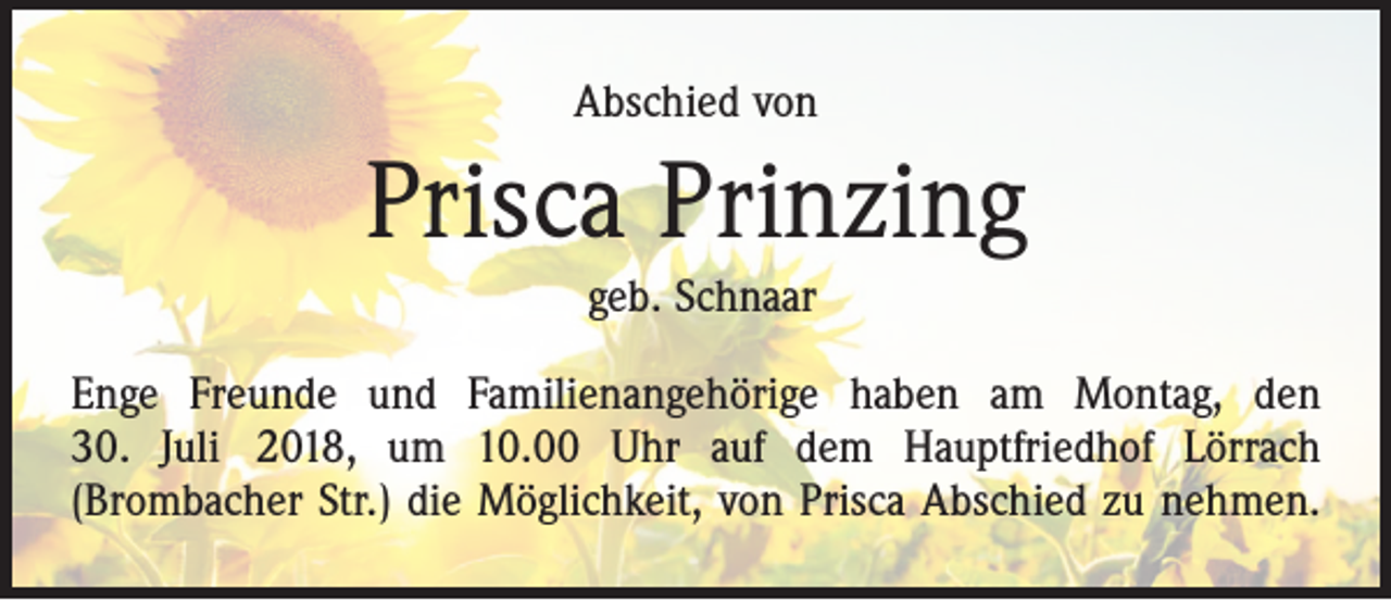 <p>Abschied von</p><p>Prisca Prinzing<br />geb. Schnaar<br />Enge Freunde und Familienangehörige haben am Montag, den<br />30. Juli 2018, um 10.00 Uhr auf dem Hauptfriedhof Lörrach<br />­(Brombacher Str.) die Möglichkeit, von Prisca Abschied zu nehmen.</p>