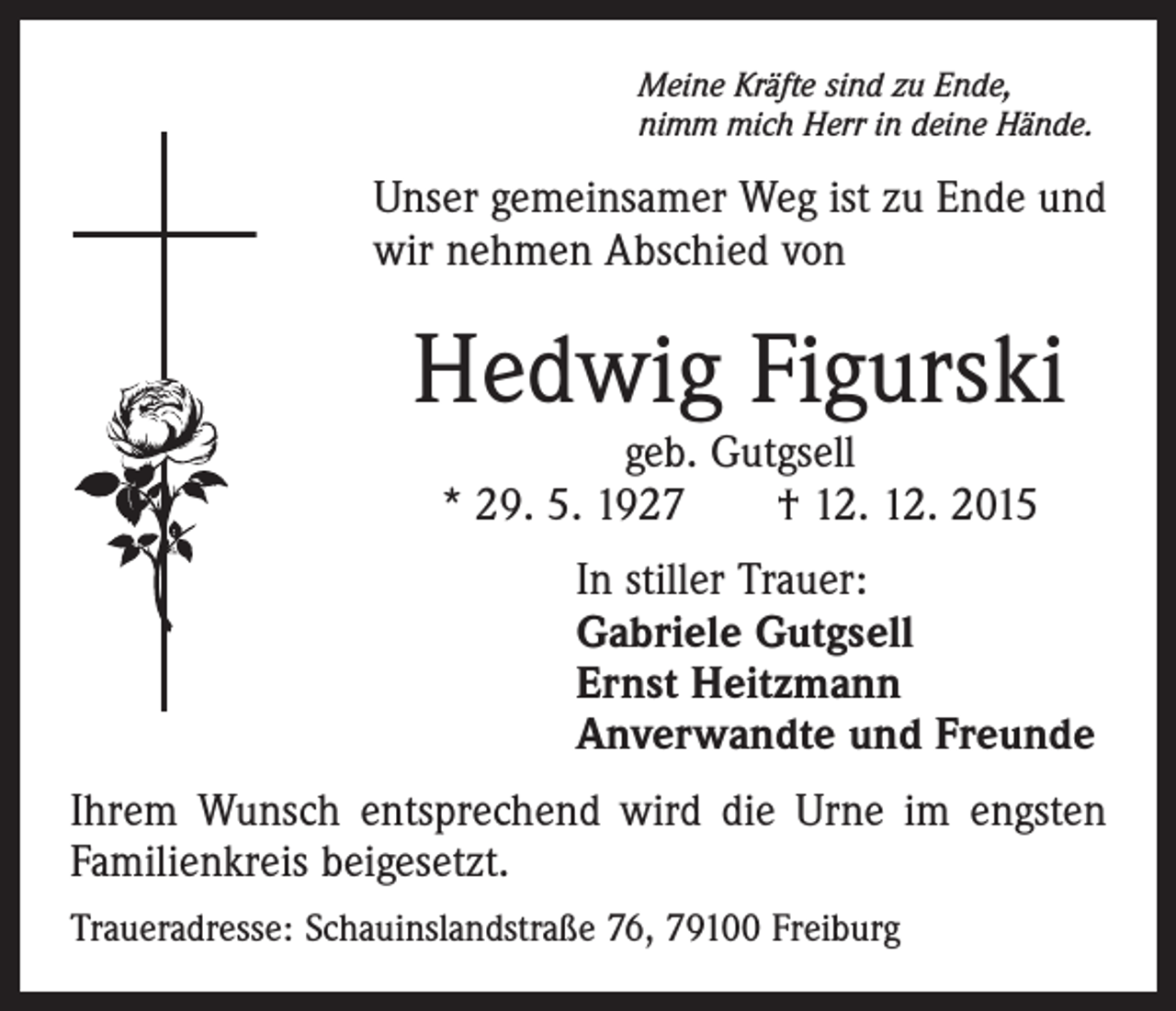 <p>Meine Kräfte sind zu Ende,<br />nimm mich Herr in deine Hände.</p><p>Unser gemeinsamer Weg ist zu Ende und<br />wir nehmen Abschied von</p><p>Hedwig Figurski<br />geb. Gutgsell<br />* 29. 5. 1927 † 12. 12. 2015</p><p>In stiller Trauer:<br />Gabriele Gutgsell<br />Ernst Heitzmann<br />Anverwandte und Freunde<br />Ihrem Wunsch entsprechend wird die Urne im engsten<br />Familienkreis beigesetzt.<br />Traueradresse: Schauinslandstraße 76, 79100 Freiburg</p>