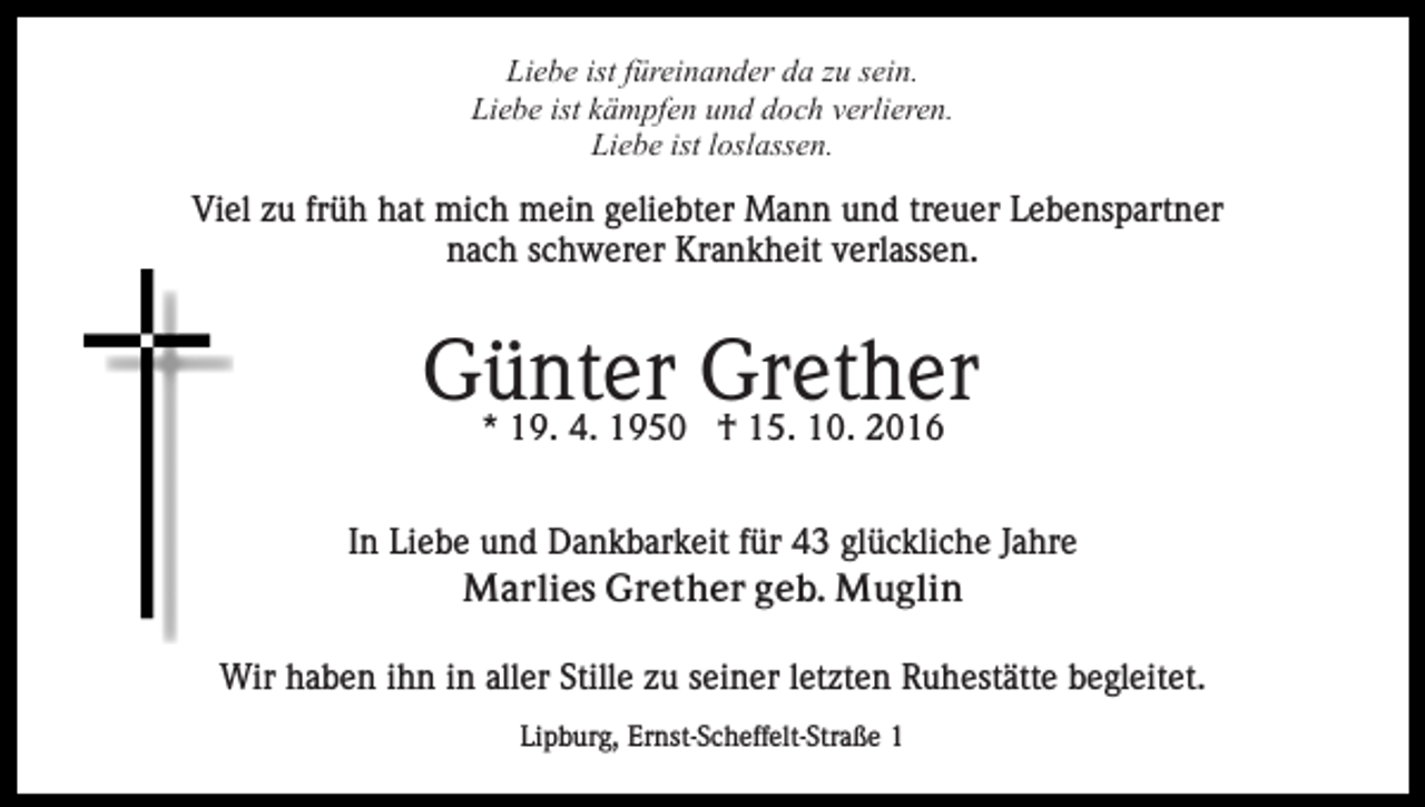 <p>Liebe ist füreinander da zu sein.<br />Liebe ist kämpfen und doch verlieren.<br />Liebe ist loslassen.</p><p>Viel zu früh hat mich mein geliebter Mann und treuer Lebenspartner<br />nach schwerer Krankheit verlassen.</p><p>Günter<br />Grether<br />* 19. 4. 1950 † 15. 10. 2016<br />In Liebe und Dankbarkeit für 43 glückliche Jahre<br />Marlies Grether geb. Muglin<br />Wir haben ihn in aller Stille zu seiner letzten Ruhestätte begleitet.<br />Lipburg, Ernst-Scheffelt-Straße 1</p>