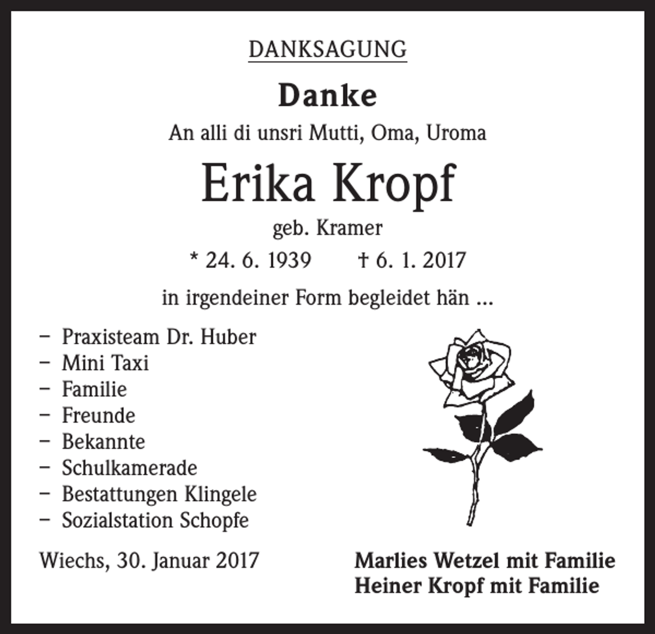 <p>DANKSAGUNG</p><p>Danke<br />An alli di unsri Mutti, Oma, Uroma</p><p>Erika Kropf</p><p>geb. Kramer<br />* 24. 6. 1939 † 6. 1. 2017<br />in irgendeiner Form begleidet hän ...<br />– Praxisteam Dr. Huber<br />– Mini Taxi<br />– Familie<br />– Freunde<br />– Bekannte<br />– Schulkamerade<br />– Bestattungen Klingele<br />– Sozialstation Schopfe<br />Wiechs, 30. Januar 2017</p><p>arlies Wetzel mit Familie<br />M<br />Heiner Kropf mit Familie</p>