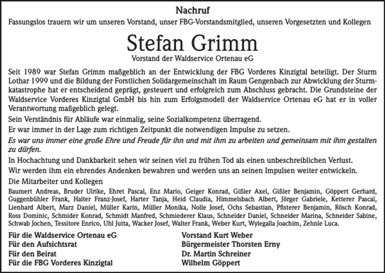 <p>Nachruf<br />Fassungslos trauern wir um unseren Vorstand, unser FBG-Vorstandsmitglied, unseren Vorgesetzten und Kollegen</p><p>Stefan Grimm<br />Vorstand der Waldservice Ortenau eG</p><p>Seit 1989 war Stefan Grimm maßgeblich an der Entwicklung der FBG Vorderes Kinzigtal beteiligt. Der Sturm<br />Lothar 1999 und die Bildung der Forstlichen Solidargemeinschaft im Raum Gengenbach zur Abwicklung der Sturmkatastrophe hat er entscheidend geprägt, gesteuert und erfolgreich zum Abschluss gebracht. Die Grundsteine der<br />Waldservice Vorderes Kinzigtal GmbH bis hin zum Erfolgsmodell der Waldservice Ortenau eG hat er in voller<br />Verantwortung maßgeblich gelegt.<br />Sein Verständnis für Abläufe war einmalig, seine Sozialkompetenz überragend.<br />Er war immer in der Lage zum richtigen Zeitpunkt die notwendigen Impulse zu setzen.<br />Es war uns immer eine große Ehre und Freude für ihn und mit ihm zu arbeiten und gemeinsam mit ihm gestalten<br />zu dürfen.<br />In Hochachtung und Dankbarkeit sehen wir seinen viel zu frühen Tod als einen unbeschreiblichen Verlust.<br />Wir werden ihm ein ehrendes Andenken bewahren und werden uns an seinen Impulsen weiter entwickeln.<br />Die Mitarbeiter und Kollegen<br />Baumert Andreas, Bruder Ulrike, Ehret Pascal, Enz Mario, Geiger Konrad, Gißler Axel, Gißler Benjamin, Göppert Gerhard,<br />Guggenbühler Frank, Halter Franz-Josef, Harter Tanja, Heid Claudia, Himmelsbach Albert, Jörger Gabriele, Ketterer Pascal,<br />Lienhard Albert, Marz Daniel, Müller Karin, Müller Monika, Nolle Josef, Ochs Sebastian, Pfisterer Benjamin, Rösch Konrad,<br />Ross Dominic, Schmider Konrad, Schmidt Manfred, Schmiederer Klaus, Schneider Daniel, Schneider Marina, Schneider Sabine,<br />Schwab Jochen, Tessitore Enrico, Uhl Jutta, Wacker Josef, Walter Frank, Weber Kurt, Wylegalla Joachim, Zehnle Luca.</p><p>Für die Waldservice Ortenau eG<br />Für den Aufsichtsrat<br />Für den Beirat<br />Für die FBG Vorderes Kinzigtal</p><p>Vorstand Kurt Weber<br />Bürgermeister Thorsten Erny<br />Dr. Martin Schreiner<br />Wilhelm Göppert</p>
