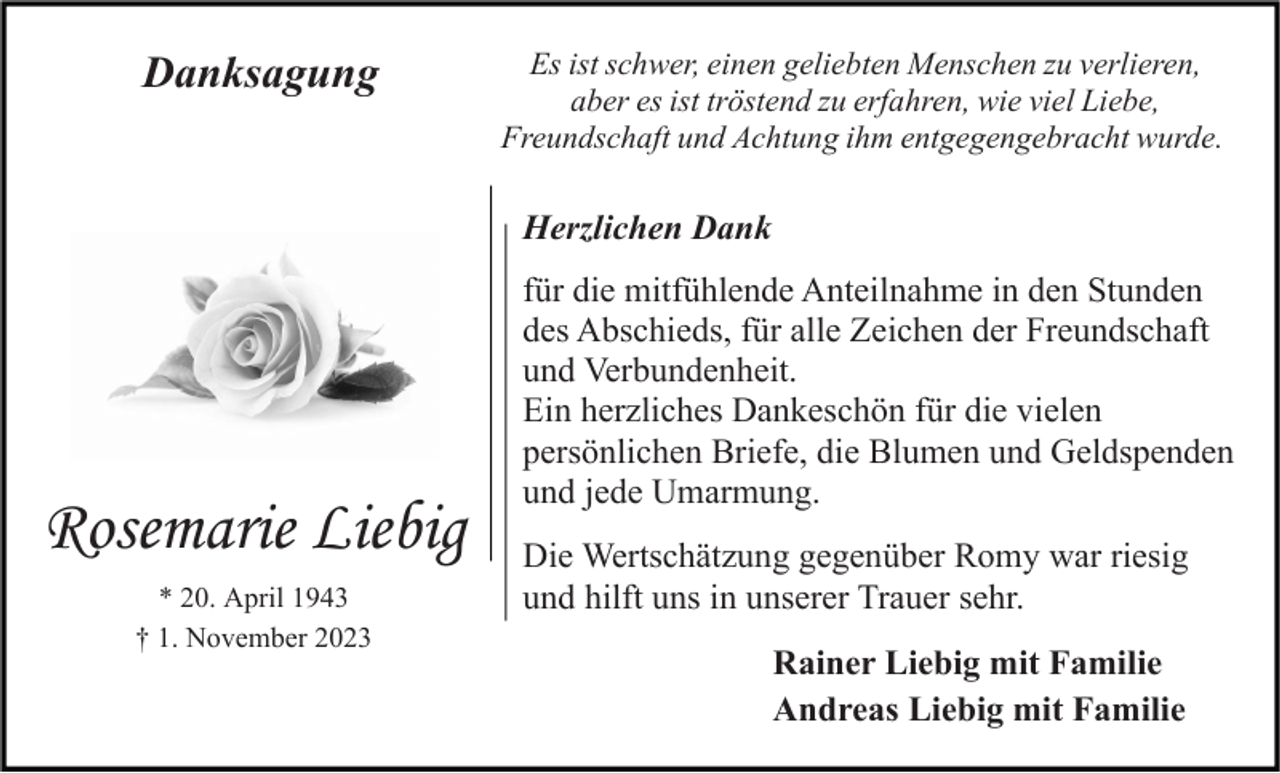 <p>Danksagung</p><p>Es ist schwer, einen geliebten Menschen zu verlieren,<br />aber es ist tröstend zu erfahren, wie viel Liebe,<br />Freundschaft und Achtung ihm entgegengebracht wurde.</p><p>Herzlichen Dank</p><p>Rosemarie Liebig<br />* 20. April 1943<br />† 1. November 2023</p><p>für die mitfühlende Anteilnahme in den Stunden<br />des Abschieds, für alle Zeichen der Freundschaft<br />und Verbundenheit.<br />Ein herzliches Dankeschön für die vielen<br />persönlichen Briefe, die Blumen und Geldspenden<br />und jede Umarmung.<br />Die Wertschätzung gegenüber Romy war riesig<br />und hilft uns in unserer Trauer sehr.<br />Rainer Liebig mit Familie<br />Andreas Liebig mit Familie</p>