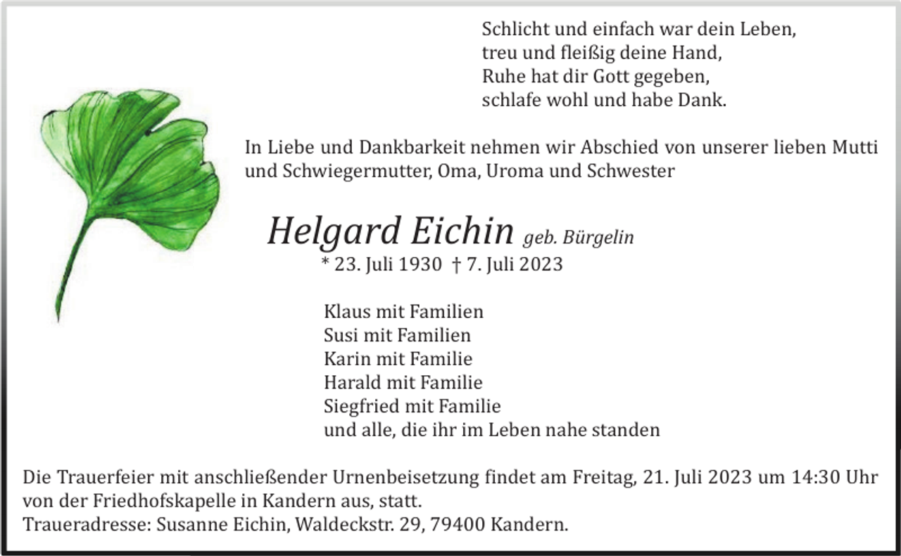 <p>Schlicht und einfach war dein Leben,<br />treu und fleißig deine Hand,<br />Ruhe hat dir Gott gegeben,<br />schlafe wohl und habe Dank.<br />In Liebe und Dankbarkeit nehmen wir Abschied von unserer lieben Mutti<br />und Schwiegermutter, Oma, Uroma und Schwester</p><p>Helgard Eichin geb. Bürgelin<br />* 23. Juli 1930 † 7. Juli 2023<br />Klaus mit Familien<br />Susi mit Familien<br />Karin mit Familie<br />Harald mit Familie<br />Siegfried mit Familie<br />und alle, die ihr im Leben nahe standen<br />Die Trauerfeier mit anschließender Urnenbeisetzung findet am Freitag, 21. Juli 2023 um 14:30 Uhr<br />von der Friedhofskapelle in Kandern aus, statt.<br />Traueradresse: Susanne Eichin, Waldeckstr. 29, 79400 Kandern.</p>