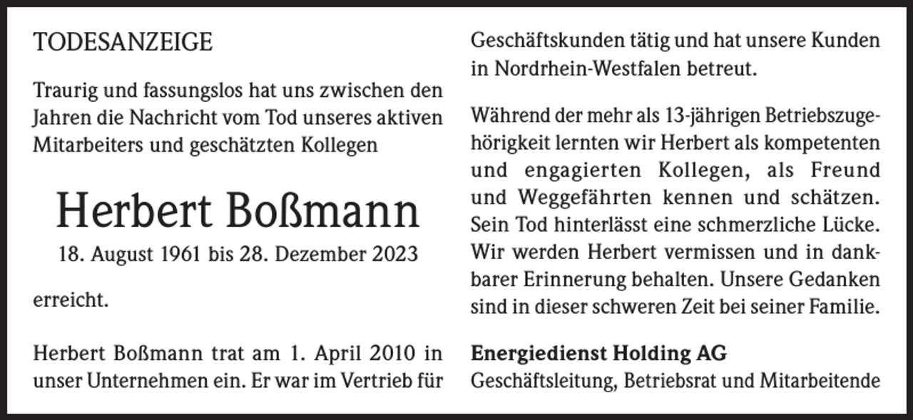 <p>TODESANZEIGE<br />Traurig und fassungslos hat uns zwischen den<br />Jahren die Nachricht vom Tod unseres aktiven<br />Mitarbeiters und geschätzten Kollegen</p><p>Geschäftskunden tätig und hat unsere Kunden<br />in Nordrhein-Westfalen betreut.</p><p>erreicht.</p><p>Während der mehr als 13-jährigen Betriebszugehörigkeit lernten wir Herbert als kompetenten<br />und engagierten Kollegen, als Freund<br />und Weggefährten kennen und schätzen.<br />Sein Tod hinterlässt eine schmerzliche Lücke.<br />Wir werden Herbert vermissen und in dankbarer Erinnerung behalten. Unsere Gedanken<br />sind in dieser schweren Zeit bei seiner Familie.</p><p>Herbert Boßmann trat am 1. April 2010 in<br />unser Unternehmen ein. Er war im Vertrieb für</p><p>Energiedienst Holding AG<br />Geschäftsleitung, Betriebsrat und Mitarbeitende</p><p>Herbert Boßmann<br />18. August 1961 bis 28. Dezember 2023</p>