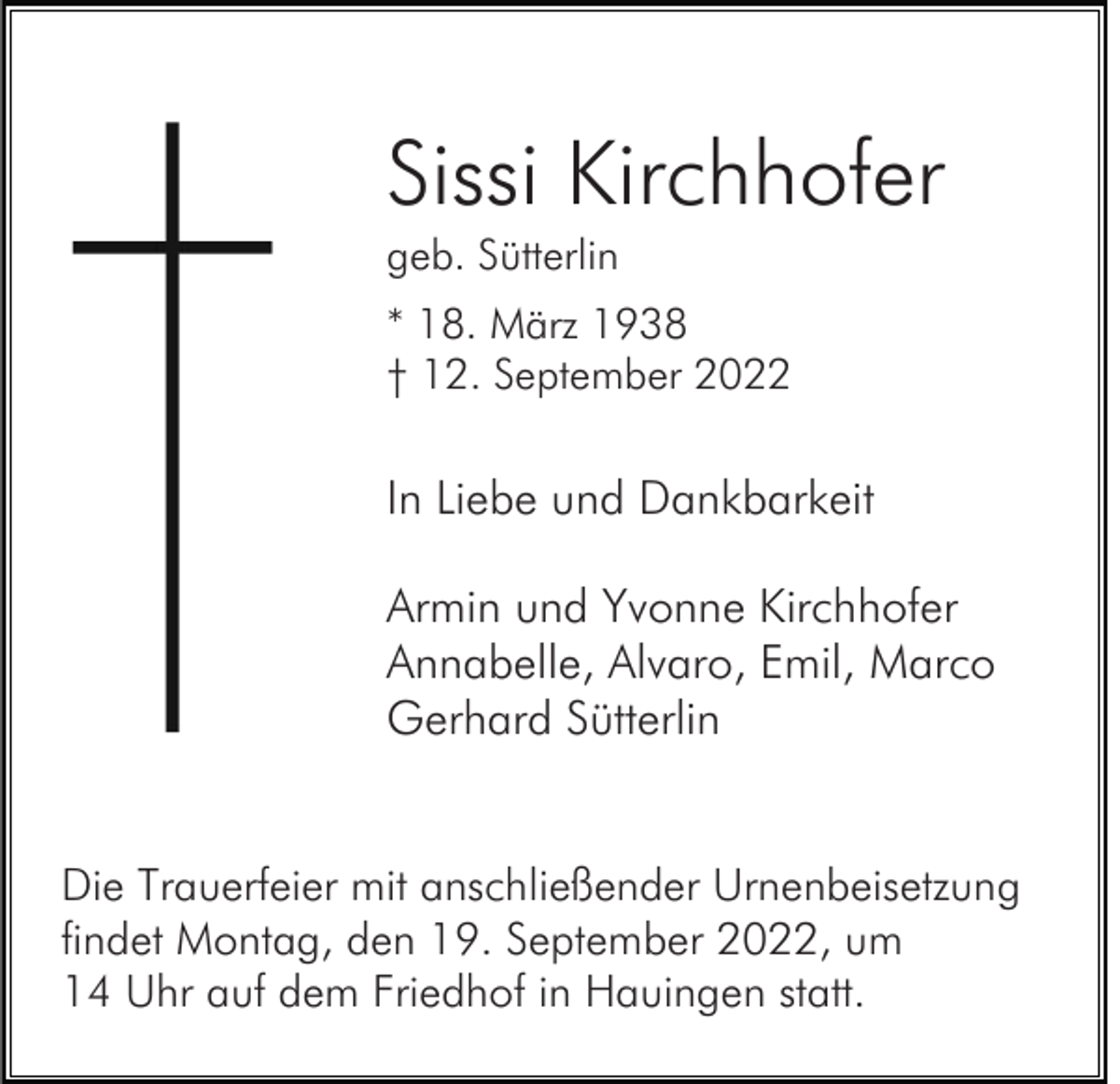 <p>Sissi Kirchhofer<br />geb. Sütterlin<br />* 18. März 1938<br />† 12. September 2022</p><p>In Liebe und Dankbarkeit<br />Armin und Yvonne Kirchhofer<br />Annabelle, Alvaro, Emil, Marco<br />Gerhard Sütterlin<br />Die Trauerfeier mit anschließender Urnenbeisetzung<br />findet Montag, den 19. September 2022, um<br />14 Uhr auf dem Friedhof in Hauingen statt.</p>