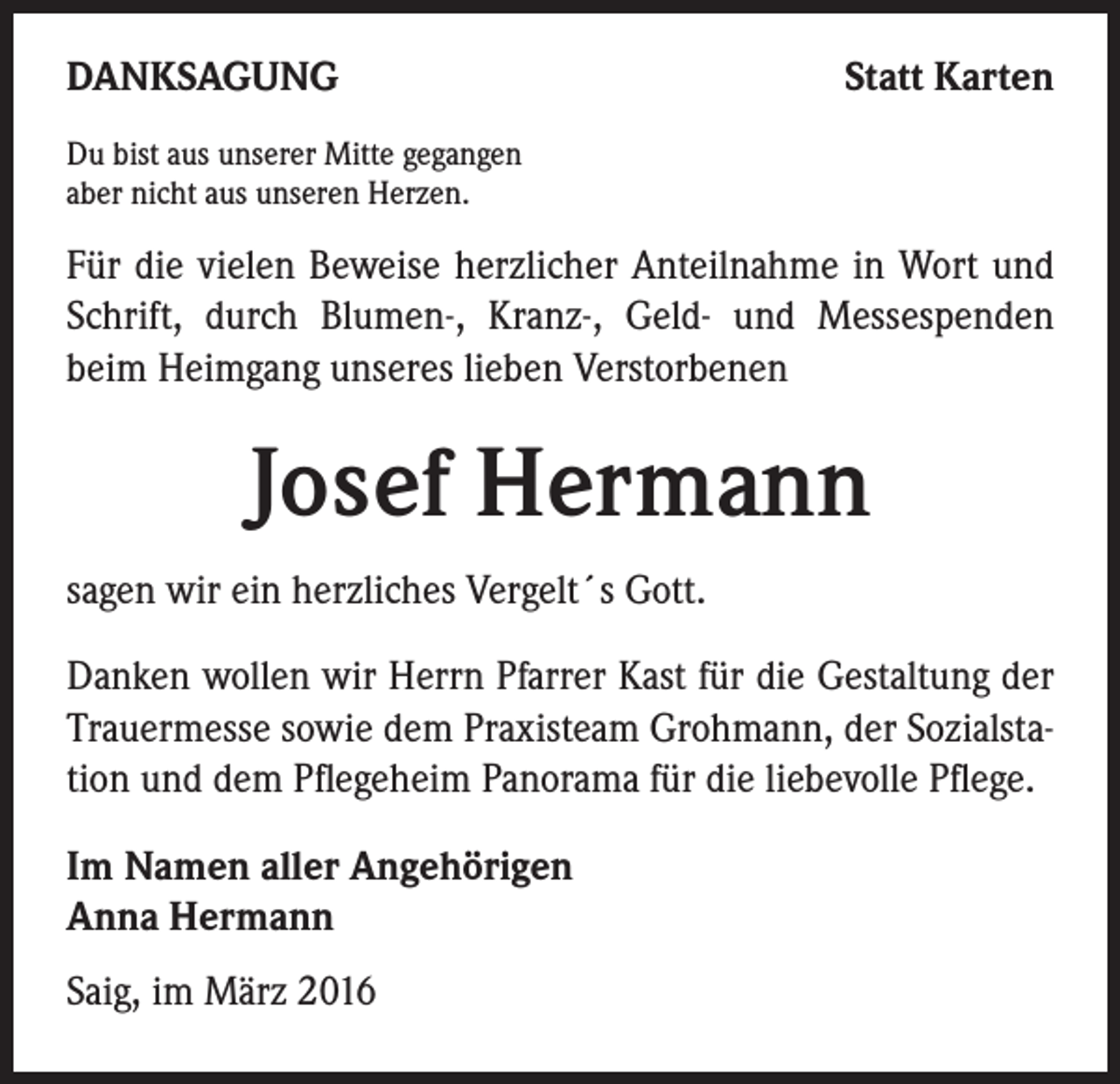 <p>DANKSAGUNG</p><p>Statt Karten</p><p>Du bist aus unserer Mitte gegangen<br />aber nicht aus unseren Herzen.</p><p>Für die vielen Beweise herzlicher Anteilnahme in Wort und<br />Schrift, durch Blumen-, Kranz-, Geld- und Messespenden<br />beim Heimgang unseres lieben Verstorbenen</p><p>Josef Hermann<br />sagen wir ein herzliches Vergelt´s Gott.<br />Danken wollen wir Herrn Pfarrer Kast für die Gestaltung der<br />Trauermesse sowie dem Praxisteam Grohmann, der Sozialstation und dem Pflegeheim Panorama für die liebevolle Pflege.<br />Im Namen aller Angehörigen<br />Anna Hermann<br />Saig, im März 2016</p>
