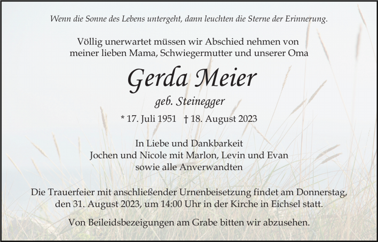 <p>Wenn die Sonne des Lebens untergeht, dann leuchten die Sterne der Erinnerung.</p><p>Völlig unerwartet müssen wir Abschied nehmen von<br />meiner lieben Mama, Schwiegermutter und unserer Oma</p><p>Gerda Meier<br />geb. Steinegger</p><p>* 17. Juli 1951 † 18. August 2023<br />In Liebe und Dankbarkeit<br />Jochen und Nicole mit Marlon, Levin und Evan<br />sowie alle Anverwandten<br />Die Trauerfeier mit anschließender Urnenbeisetzung findet am Donnerstag,<br />den 31. August 2023, um 14:00 Uhr in der Kirche in Eichsel statt.<br />Von Beileidsbezeigungen am Grabe bitten wir abzusehen.</p>