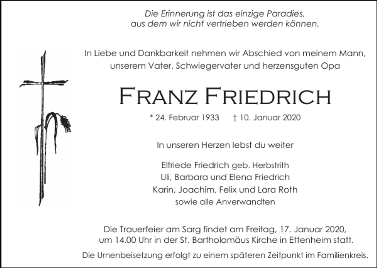<p>Die Erinnerung ist das einzige Paradies,<br />aus dem wir nicht vertrieben werden können.</p><p>In Liebe und Dankbarkeit nehmen wir Abschied von meinem Mann,<br />unserem Vater, Schwiegervater und herzensguten Opa</p><p>Franz Friedrich<br />* 24. Februar 1933</p><p>† 10. Januar 2020</p><p>In unseren Herzen lebst du weiter<br />Elfriede Friedrich geb. Herbstrith<br />Uli, Barbara und Elena Friedrich<br />Karin, Joachim, Felix und Lara Roth<br />sowie alle Anverwandten</p><p>Die Trauerfeier am Sarg findet am Freitag, 17. Januar 2020,<br />um 14.00 Uhr in der St. Bartholomäus Kirche in Ettenheim statt.<br />Die Urnenbeisetzung erfolgt zu einem späteren Zeitpunkt im Familienkreis.</p>