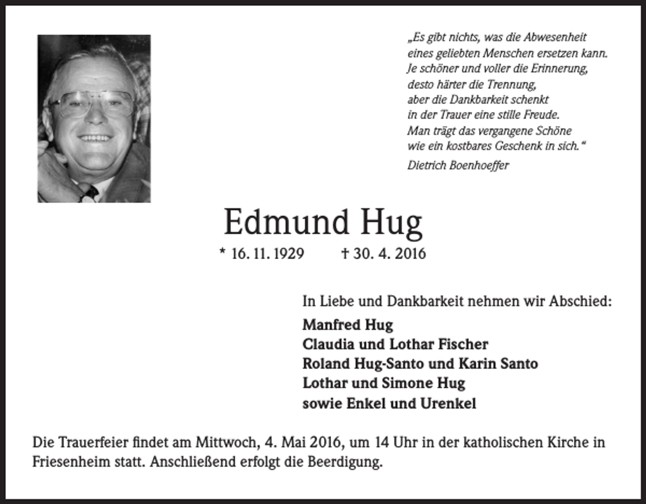<p>„Es gibt nichts, was die Abwesenheit<br />eines geliebten Menschen ersetzen kann.<br />Je schöner und voller die Erinnerung,<br />desto härter die Trennung,<br />aber die Dankbarkeit schenkt<br />in der Trauer eine stille Freude.<br />Man trägt das vergangene Schöne<br />wie ein kostbares Geschenk in sich.“<br />Dietrich Boenhoeffer</p><p>Edmund Hug</p><p>* 16. 11. 1929</p><p>† 30. 4. 2016</p><p>In Liebe und Dankbarkeit nehmen wir Abschied:<br />Manfred Hug<br />Claudia und Lothar Fischer<br />Roland Hug-Santo und Karin Santo<br />Lothar und Simone Hug<br />sowie Enkel und Urenkel<br />Die Trauerfeier findet am Mittwoch, 4. Mai 2016, um 14 Uhr in der katholischen Kirche in<br />Friesenheim statt. Anschließend erfolgt die Beerdigung.</p>
