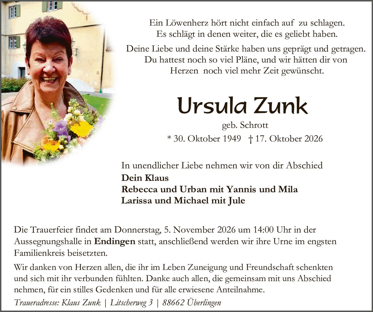 <p>Ein Löwenherz hört nicht einfach auf zu schlagen. Es schlägt in denen weiter, die es geliebt haben.</p>

<p>Deine Liebe und deine Stärke haben uns geprägt und getragen. Du hattest noch so viel Pläne, und wir hätten dir von Herzen noch viel mehr Zeit gewünscht.</p>

<p><strong>Ursula Zunk</strong><br>geb. Schrott<br>* 30. Oktober 1949 † 17. Oktober 2026</p>

<p>In unendlicher Liebe nehmen wir von dir Abschied</p>

<p><strong>Dein Klaus<br>Rebecca und Urban mit Yannis und Mila<br>Larissa und Michael mit Jule</strong></p>

<p>Die Trauerfeier findet am Donnerstag, 5. November 2026 um 14:00 Uhr in der Aussegnungshalle in <strong>Endingen</strong> statt, anschließend werden wir ihre Urne im engsten Familienkreis beisetzten.</p>

<p>Wir danken von Herzen allen, die ihr im Leben Zuneigung und Freundschaft schenkten und sich mit ihr verbunden fühlten. Danke auch allen, die gemeinsam mit uns Abschied nehmen, für ein stilles Gedenken und für alle erwiesene Anteilnahme.</p>

<p><i>Traueradresse: Klaus Zunk | Lätscherweg 3 | 88662 Überlingen</i></p>