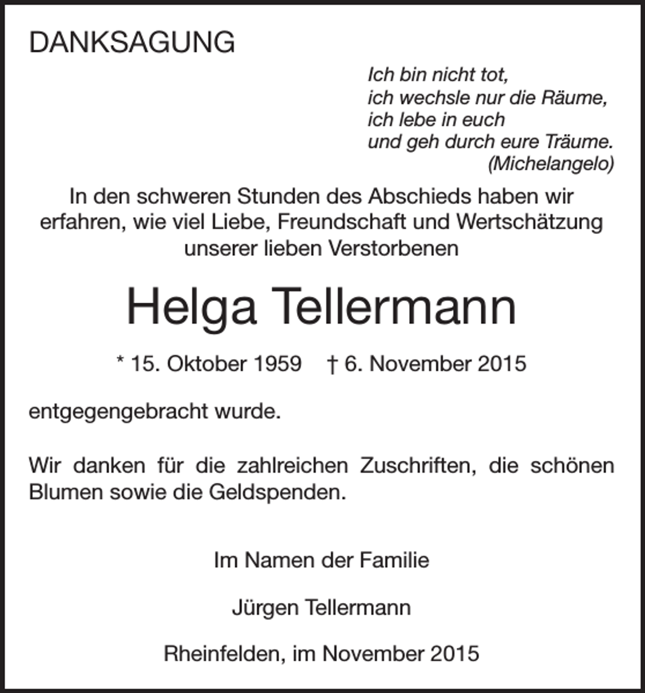 <p>DANKSAGUNG<br />Ich bin nicht tot,<br />ich wechsle nur die Räume,<br />ich lebe in euch<br />und geh durch eure Träume.<br />(Michelangelo)</p><p>In den schweren Stunden des Abschieds haben wir<br />erfahren, wie viel Liebe, Freundschaft und Wertschätzung<br />unserer lieben Verstorbenen</p><p>Helga Tellermann<br />* 15. Oktober 1959</p><p>† 6. November 2015</p><p>entgegengebracht wurde.<br />Wir danken für die zahlreichen Zuschriften, die schönen<br />Blumen sowie die Geldspenden.<br />Im Namen der Familie<br />Jürgen Tellermann<br />Rheinfelden, im November 2015</p>