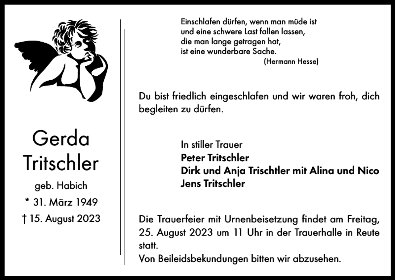 <p>Einschlafen dürfen, wenn man müde ist<br />und eine schwere Last fallen lassen,<br />die man lange getragen hat,<br />ist eine wunderbare Sache.<br />(Hermann Hesse)</p><p>Du bist friedlich eingeschlafen und wir waren froh, dich<br />begleiten zu dürfen.</p><p>Gerda<br />Tritschler<br />geb. Habich<br />* 31. März 1949<br />† 15. August 2023</p><p>In stiller Trauer<br />Peter Tritschler<br />Dirk und Anja Trischtler mit Alina und Nico<br />Jens Tritschler<br />Die Trauerfeier mit Urnenbeisetzung findet am Freitag,<br />25. August 2023 um 11 Uhr in der Trauerhalle in Reute<br />statt.<br />Von Beileidsbekundungen bitten wir abzusehen.</p>