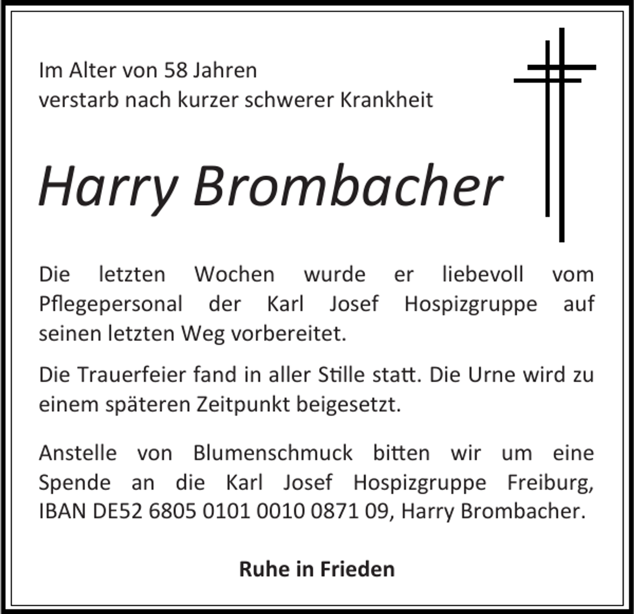 <p>Im Alter von 58 Jahren<br />verstarb nach kurzer schwerer Krankheit</p><p>Harry Brombacher<br />Die letzten Wochen wurde er liebevoll vom<br />Pflegepersonal der Karl Josef Hospizgruppe auf<br />seinen letzten Weg vorbereitet.<br />Die Trauerfeier fand in aller Stille statt. Die Urne wird zu<br />einem späteren Zeitpunkt beigesetzt.<br />Anstelle von Blumenschmuck bitten wir um eine<br />Spende an die Karl Josef Hospizgruppe Freiburg,<br />IBAN DE52 6805 0101 001871 09, Harry Brombacher.<br />Ruhe in Frieden</p>