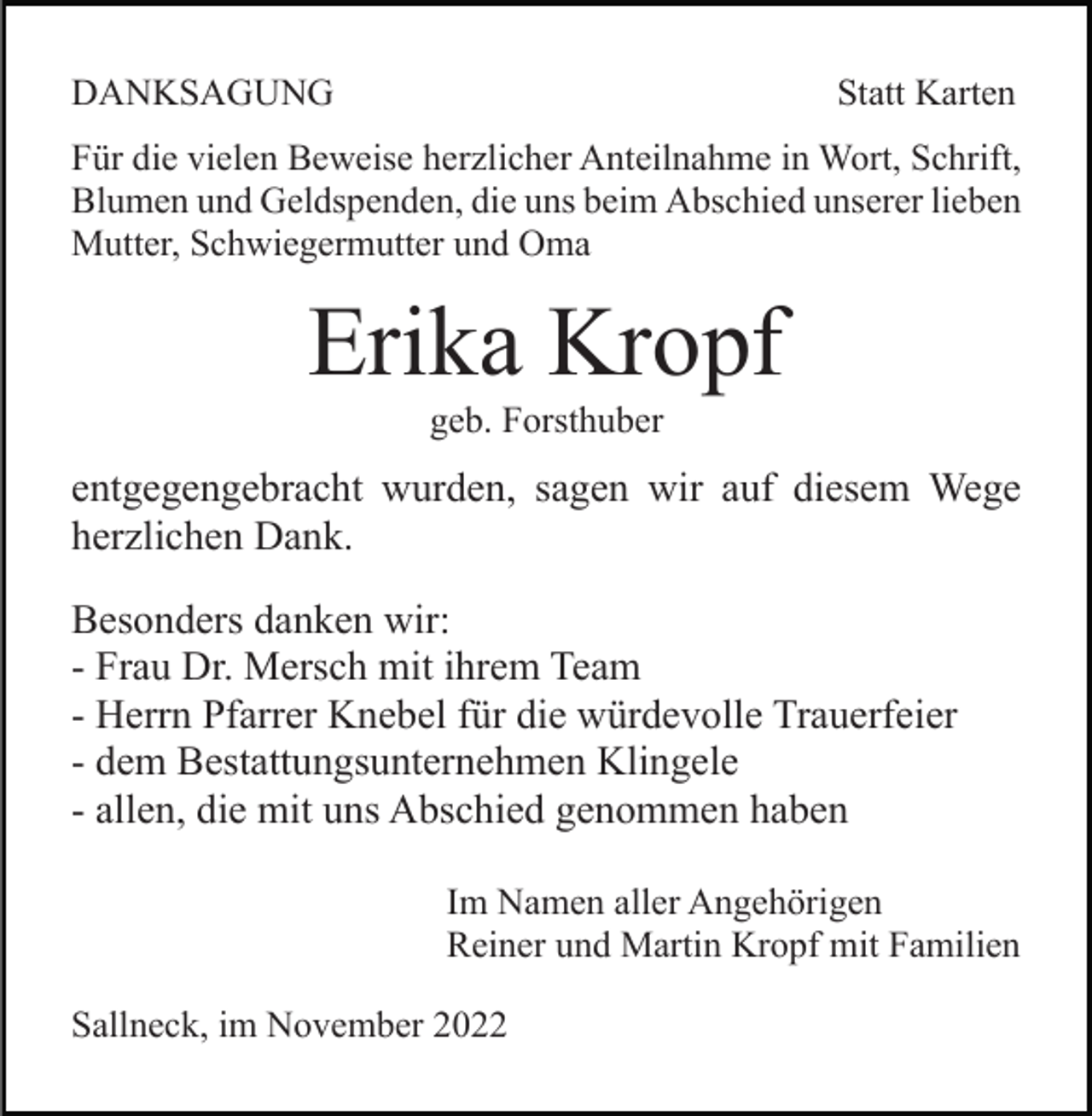 <p>DANKSAGUNG</p><p>Statt Karten</p><p>Für die vielen Beweise herzlicher Anteilnahme in Wort, Schrift,<br />Blumen und Geldspenden, die uns beim Abschied unserer lieben<br />Mutter, Schwiegermutter und Oma</p><p>Erika Kropf<br />geb. Forsthuber</p><p>entgegengebracht wurden, sagen wir auf diesem Wege<br />herzlichen Dank.<br />Besonders danken wir:<br />- Frau Dr. Mersch mit ihrem Team<br />- Herrn Pfarrer Knebel für die würdevolle Trauerfeier<br />- dem Bestattungsunternehmen Klingele<br />- allen, die mit uns Abschied genommen haben<br />Im Namen aller Angehörigen<br />Reiner und Martin Kropf mit Familien<br />Sallneck, im November 2022</p>