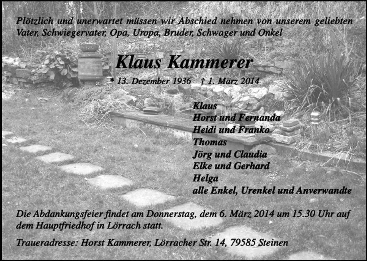 <p>Plötzlich und unerwartet müssen wir Abschied nehmen von unserem geliebten<br />Vater, Schwiegervater, Opa, Uropa, Bruder, Schwager und Onkel</p><p>Klaus Kammerer<br />* 13. Dezember 1936</p><p>† 1. März 2014</p><p>Klaus<br />Horst und Fernanda<br />Heidi und Franko<br />Thomas<br />Jörg und Claudia<br />Elke und Gerhard<br />Helga<br />alle Enkel, Urenkel und Anverwandte<br />Die Abdankungsfeier findet am Donnerstag, dem 6. März 2014 um 15.30 Uhr auf<br />dem Hauptfriedhof in Lörrach statt.<br />Traueradresse: Horst Kammerer, Lörracher Str. 14, 79585 Steinen</p>