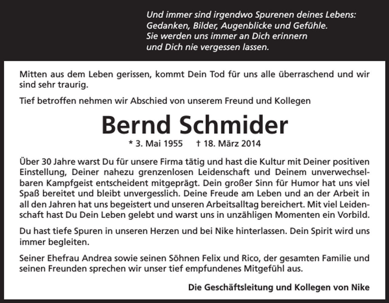 <p>Und immer sind irgendwo Spurenen deines Lebens:<br />Gedanken, Bilder, Augenblicke und Gefühle.<br />Sie werden uns immer an Dich erinnern<br />und Dich nie vergessen lassen.<br />Mitten aus dem Leben gerissen, kommt Dein Tod für uns alle überraschend und wir<br />sind sehr traurig.<br />Tief betroffen nehmen wir Abschied von unserem Freund und Kollegen</p><p>Bernd Schmider<br />* 3. Mai 1955 † 18. März 2014</p><p>Über 30 Jahre warst Du für unsere Firma tätig und hast die Kultur mit D<br />­ einer positiven<br />Einstellung, Deiner nahezu grenzenlosen Leidenschaft und Deinem unverwechselbaren Kampfgeist entscheident mitgeprägt. Dein großer Sinn für Humor hat uns viel<br />Spaß bereitet und bleibt unvergesslich. Deine Freude am Leben und an der Arbeit in<br />all den Jahren hat uns begeistert und unseren Arbeitsalltag bereichert. Mit viel Leidenschaft hast Du Dein Leben gelebt und warst uns in unzähligen Momenten ein Vorbild.<br />Du hast tiefe Spuren in unseren Herzen und bei Nike hinterlassen. Dein Spirit wird uns<br />immer begleiten.<br />Seiner Ehefrau Andrea sowie seinen Söhnen Felix und Rico, der gesamten Familie und<br />seinen Freunden sprechen wir unser tief empfundenes Mit­gefühl aus.<br />Die Geschäftsleitung und Kollegen von Nike</p>