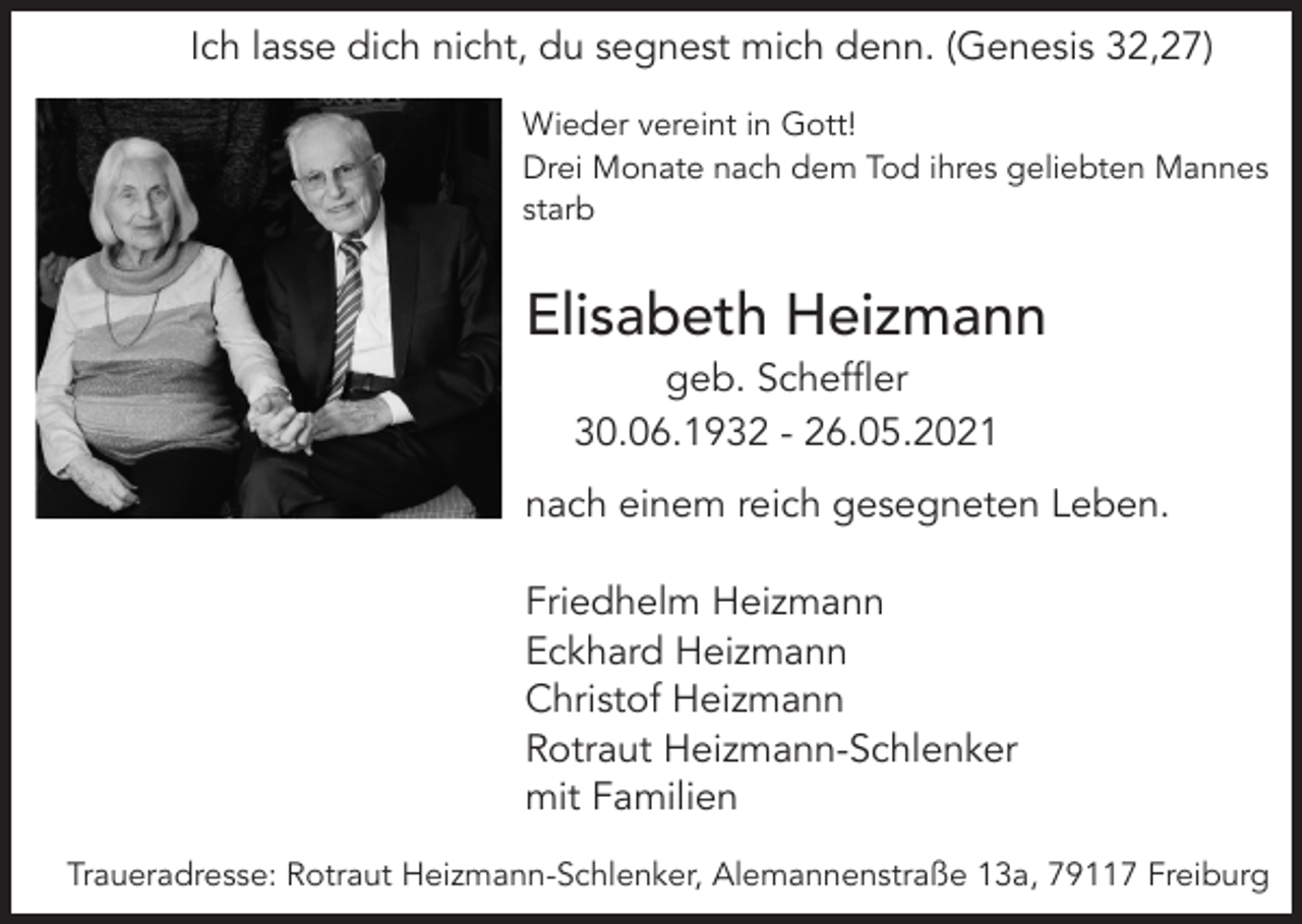 <p>Ich lasse dich nicht, du segnest mich denn. (Genesis 32,27)<br />Wieder vereint in Gott!<br />Drei Monate nach dem Tod ihres geliebten Mannes<br />starb</p><p>Elisabeth Heizmann<br />geb. Scheffler<br />30.06.1932 - 26.05.2021<br />nach einem reich gesegneten Leben.<br />Friedhelm Heizmann<br />Eckhard Heizmann<br />Christof Heizmann<br />Rotraut Heizmann-Schlenker<br />mit Familien<br />Traueradresse: Rotraut Heizmann-Schlenker, Alemannenstraße 13a, 79117 Freiburg</p>