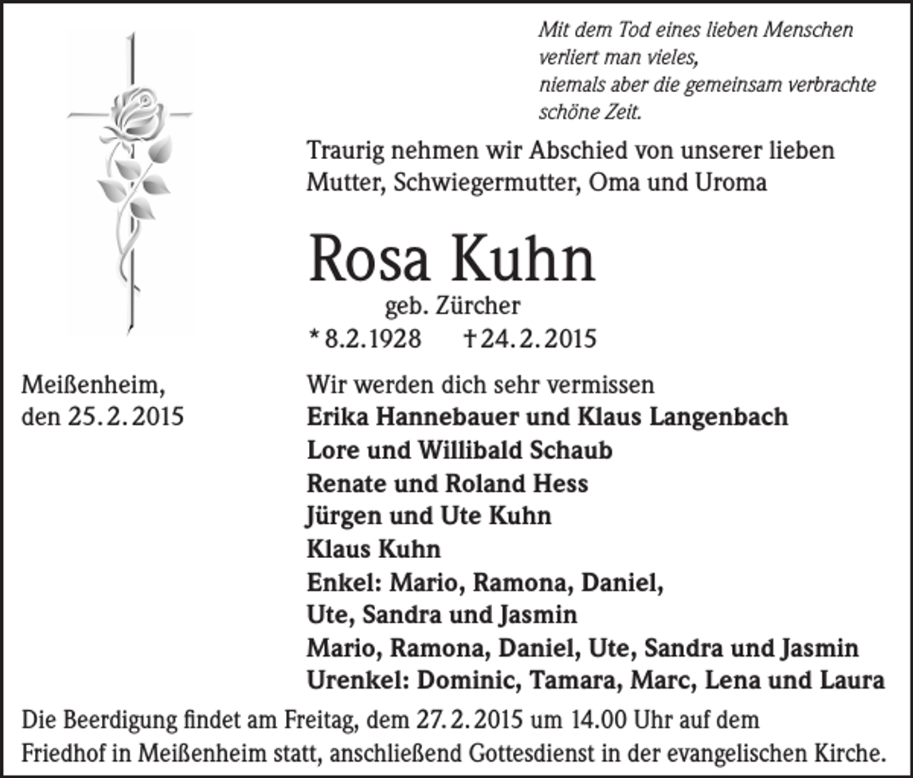 <p>Mit dem Tod eines lieben Menschen<br />verliert man vieles,<br />niemals aber die gemeinsam verbrachte<br />schöne Zeit.</p><p>Traurig nehmen wir Abschied von unserer lieben<br />Mutter, Schwiegermutter, Oma und Uroma</p><p>Rosa Kuhn</p><p>geb. Zürcher<br />* 8.2.1928 † 24. 2. 2015<br />Meißenheim,<br />den 25. 2. 2015</p><p>Wir werden dich sehr vermissen<br />E<br />rika Hannebauer und Klaus Langenbach<br />Lore und Willibald Schaub<br />Renate und Roland Hess<br />Jürgen und Ute Kuhn<br />Klaus Kuhn<br />Enkel: Mario, Ramona, Daniel,<br />Ute, Sandra und Jasmin<br />Mario, Ramona, Daniel, Ute, Sandra und Jasmin<br />Urenkel: Dominic, Tamara, Marc, Lena und Laura<br />Die Beerdigung findet am Freitag, dem 27. 2. 2015 um 14.00 Uhr auf dem<br />Friedhof in Meißenheim statt, anschließend Gottesdienst in der evangelischen Kirche.</p>