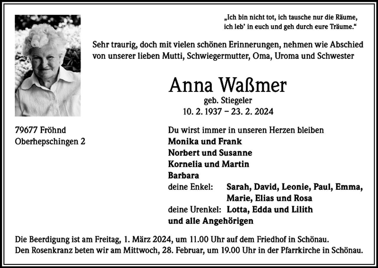 <p>„Ich bin nicht tot, ich tausche nur die Räume,<br />ich leb’ in euch und geh durch eure Träume.“</p><p>Sehr traurig, doch mit vielen schönen Erinnerungen, nehmen wie Abschied<br />von unserer lieben Mutti, Schwiegermutter, Oma, Uroma und Schwester</p><p>Anna Waßmer<br />geb. Stiegeler<br />10. 2. 1937 – 23. 2. 2024</p><p>79677 Fröhnd<br />Oberhepschingen 2</p><p>Du wirst immer in unseren Herzen bleiben<br />onika und Frank<br />M<br />Norbert und Susanne<br />Kornelia und Martin<br />Barbara<br />deine Enkel: Sarah, David, Leonie, Paul, Emma,</p><p>Marie, Elias und Rosa<br />deine Urenkel: Lotta, Edda und Lilith<br />und alle Angehörigen</p><p>Die Beerdigung ist am Freitag, 1. März 2024, um 11.00 Uhr auf dem Friedhof in Schönau.<br />Den Rosenkranz beten wir am Mittwoch, 28. Februar, um 19.00 Uhr in der Pfarrkirche in Schönau.</p>