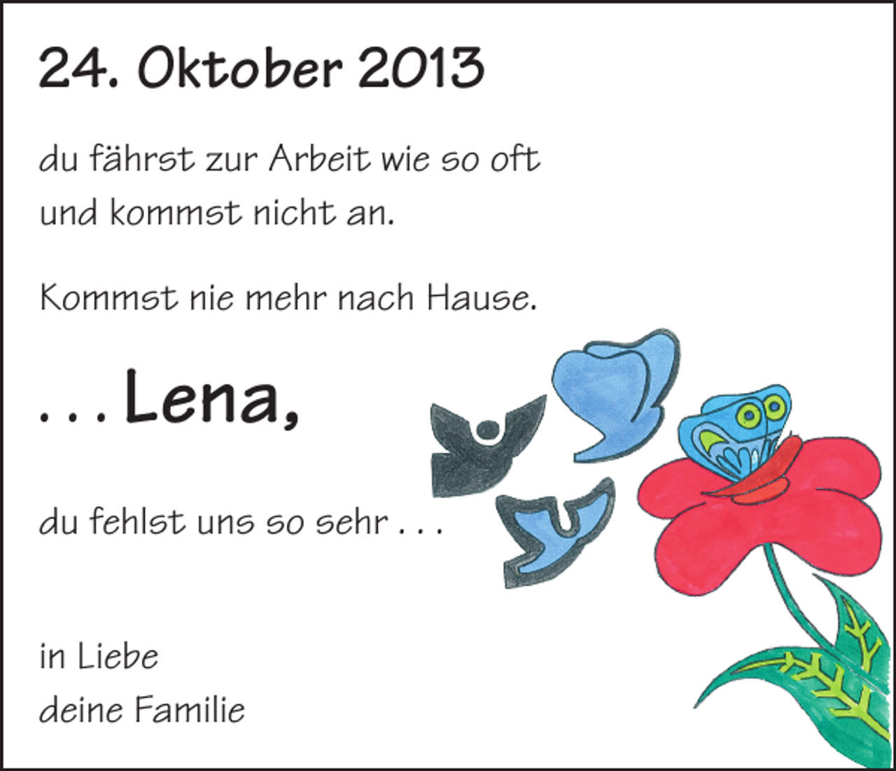 <p>24. Oktober 2013<br />du fährst zur Arbeit wie so oft<br />und kommst nicht an.<br />Kommst nie mehr nach Hause.</p><p>. . . Lena,<br />du fehlst uns so sehr . . .<br />in Liebe<br />deine Familie</p>