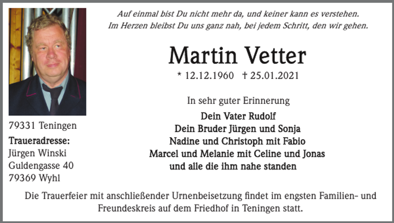 <p>Auf einmal bist Du nicht mehr da, und keiner kann es verstehen.<br />Im Herzen bleibst Du uns ganz nah, bei jedem Schritt, den wir gehen.</p><p>* 12.12.1960 † 25.01.2021<br />In sehr guter Erinnerung<br />79331 Teningen<br />Jürgen Winski<br />Guldengasse 40<br />79369 Wyhl<br />Die Trauerfeier mit anschließender Urnenbeisetzung ﬁndet im engsten Familien- und<br />Freundeskreis auf dem Friedhof in Teningen statt.</p>