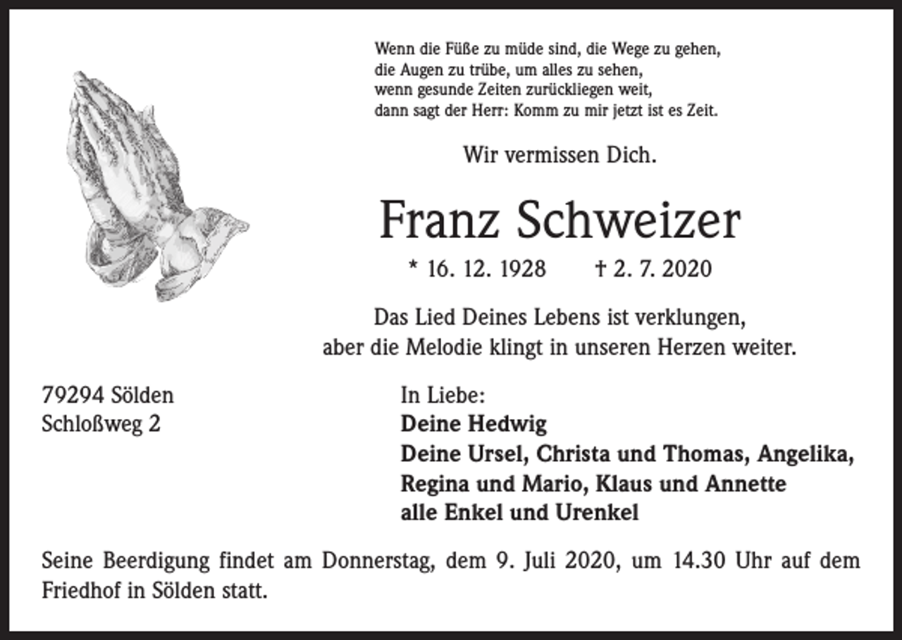 <p>Wenn die Füße zu müde sind, die Wege zu gehen,<br />die Augen zu trübe, um alles zu sehen,<br />wenn gesunde Zeiten zurückliegen weit,<br />dann sagt der Herr: Komm zu mir jetzt ist es Zeit.</p><p>Wir vermissen Dich.</p><p>Franz Schweizer<br />* 16. 12. 1928 † 2. 7. 2020<br />Das Lied Deines Lebens ist verklungen,<br />aber die Melodie klingt in unseren Herzen weiter.<br />79294 Sölden<br />In Liebe:<br />Schloßweg 2 Deine Hedwig<br />Deine Ursel, Christa und Thomas, Angelika,<br />Regina und Mario, Klaus und Annette<br />alle Enkel und Urenkel<br />Seine Beerdigung findet am Donnerstag, dem 9. Juli 2020, um 14.30 Uhr auf dem<br />Friedhof in Sölden statt.</p>